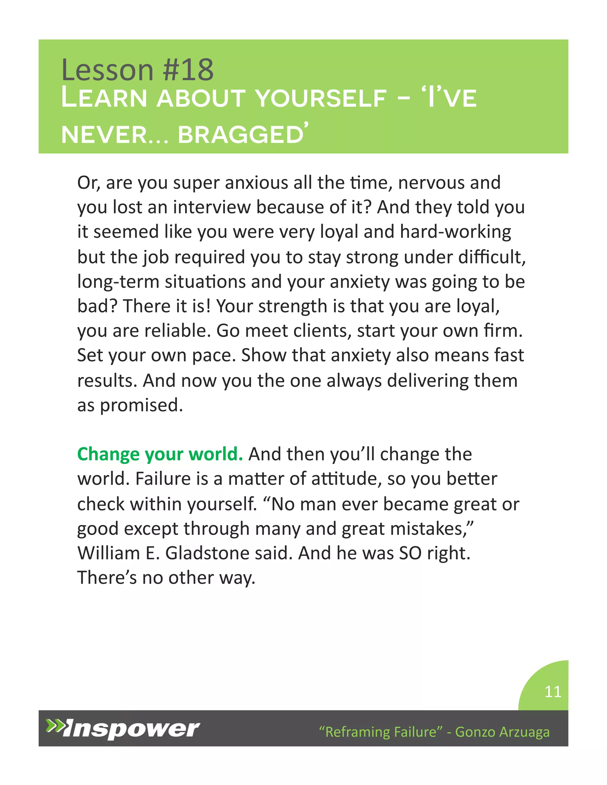 Learn about yourself - ‘I’ve 
never… bragged’ 
“Reframing 
Failure” 
-­‐ 
Gonzo 
Arzuaga 
Lesson 
#18 
Or, 
are 
you 
super 
anxious 
all 
the 
Dme, 
nervous 
and 
you 
lost 
an 
interview 
because 
of 
it? 
And 
they 
told 
you 
it 
seemed 
like 
you 
were 
very 
loyal 
and 
hard-­‐working 
but 
the 
job 
required 
you 
to 
stay 
strong 
under 
difficult, 
long-­‐term 
situaDons 
and 
your 
anxiety 
was 
going 
to 
be 
bad? 
There 
it 
is! 
Your 
strength 
is 
that 
you 
are 
loyal, 
you 
are 
reliable. 
Go 
meet 
clients, 
start 
your 
own 
firm. 
Set 
your 
own 
pace. 
Show 
that 
anxiety 
also 
means 
fast 
results. 
And 
now 
you 
the 
one 
always 
delivering 
them 
as 
promised. 
Change 
your 
world. 
And 
then 
you’ll 
change 
the 
world. 
Failure 
is 
a 
maYer 
of 
aTtude, 
so 
you 
beYer 
check 
within 
yourself. 
“No 
man 
ever 
became 
great 
or 
good 
except 
through 
many 
and 
great 
mistakes,” 
William 
E. 
Gladstone 
said. 
And 
he 
was 
SO 
right. 
There’s 
no 
other 
way. 
11 
 