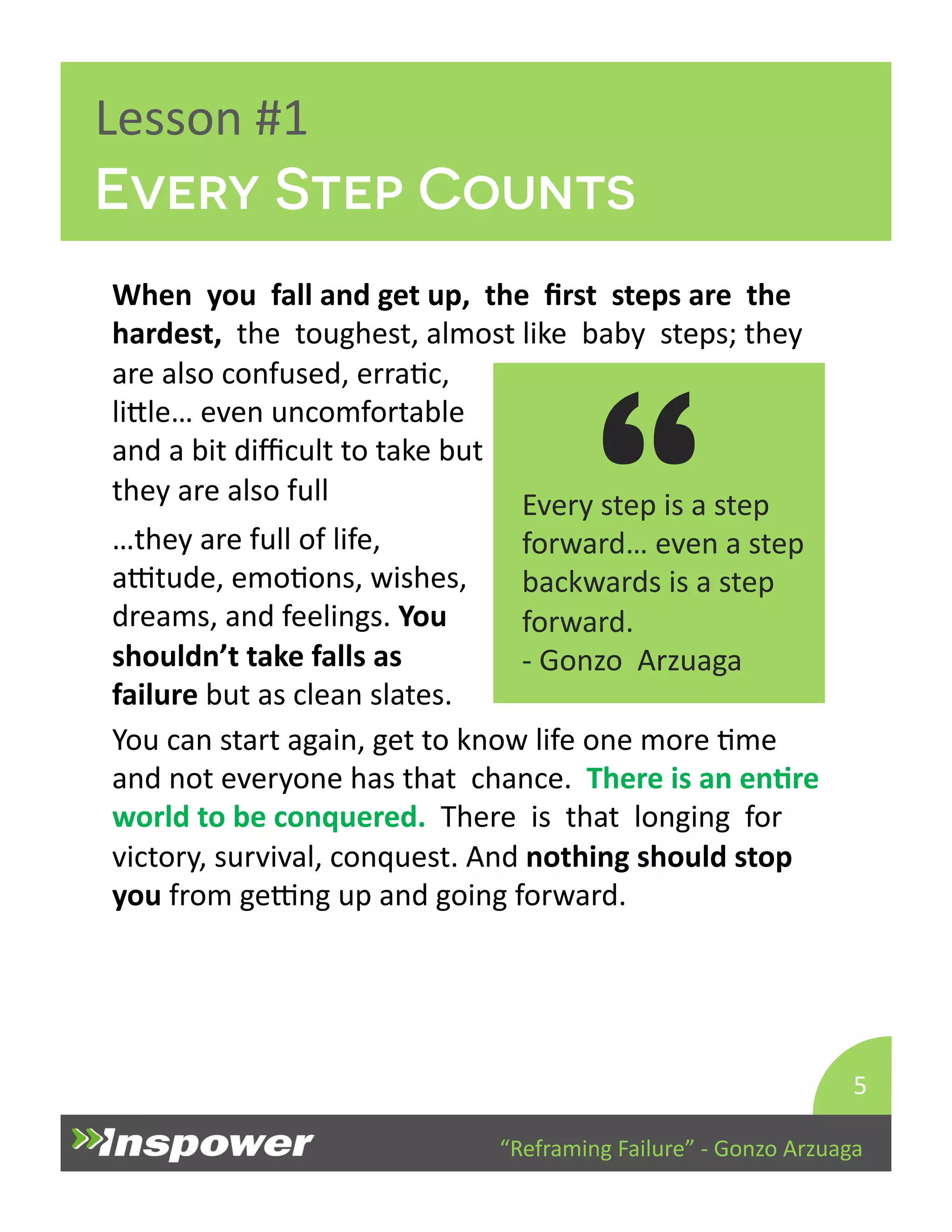 Every Step Counts 
“ are 
“Reframing 
Failure” 
-­‐ 
Gonzo 
Arzuaga 
Lesson 
#1 
…they 
are 
full 
of 
life, 
aTtude, 
emoDons, 
wishes, 
dreams, 
and 
feelings. 
You 
shouldn’t 
take 
falls 
as 
failure 
but 
as 
clean 
slates. 
5 
When 
you 
fall 
and 
get 
up, 
the 
first 
steps 
are 
the 
hardest, 
the 
toughest, 
almost 
like 
baby 
steps; 
they 
Every 
step 
is 
a 
step 
forward… 
even 
a 
step 
backwards 
is 
a 
step 
forward. 
-­‐ 
Gonzo 
Arzuaga 
also 
confused, 
erraDc, 
liYle… 
even 
uncomfortable 
and 
a 
bit 
difficult 
to 
take 
but 
they 
are 
also 
full 
You 
can 
start 
again, 
get 
to 
know 
life 
one 
more 
Dme 
and 
not 
everyone 
has 
that 
chance. 
There 
is 
an 
enJre 
world 
to 
be 
conquered. 
There 
is 
that 
longing 
for 
victory, 
survival, 
conquest. 
And 
nothing 
should 
stop 
you 
from 
geTng 
up 
and 
going 
forward. 
 