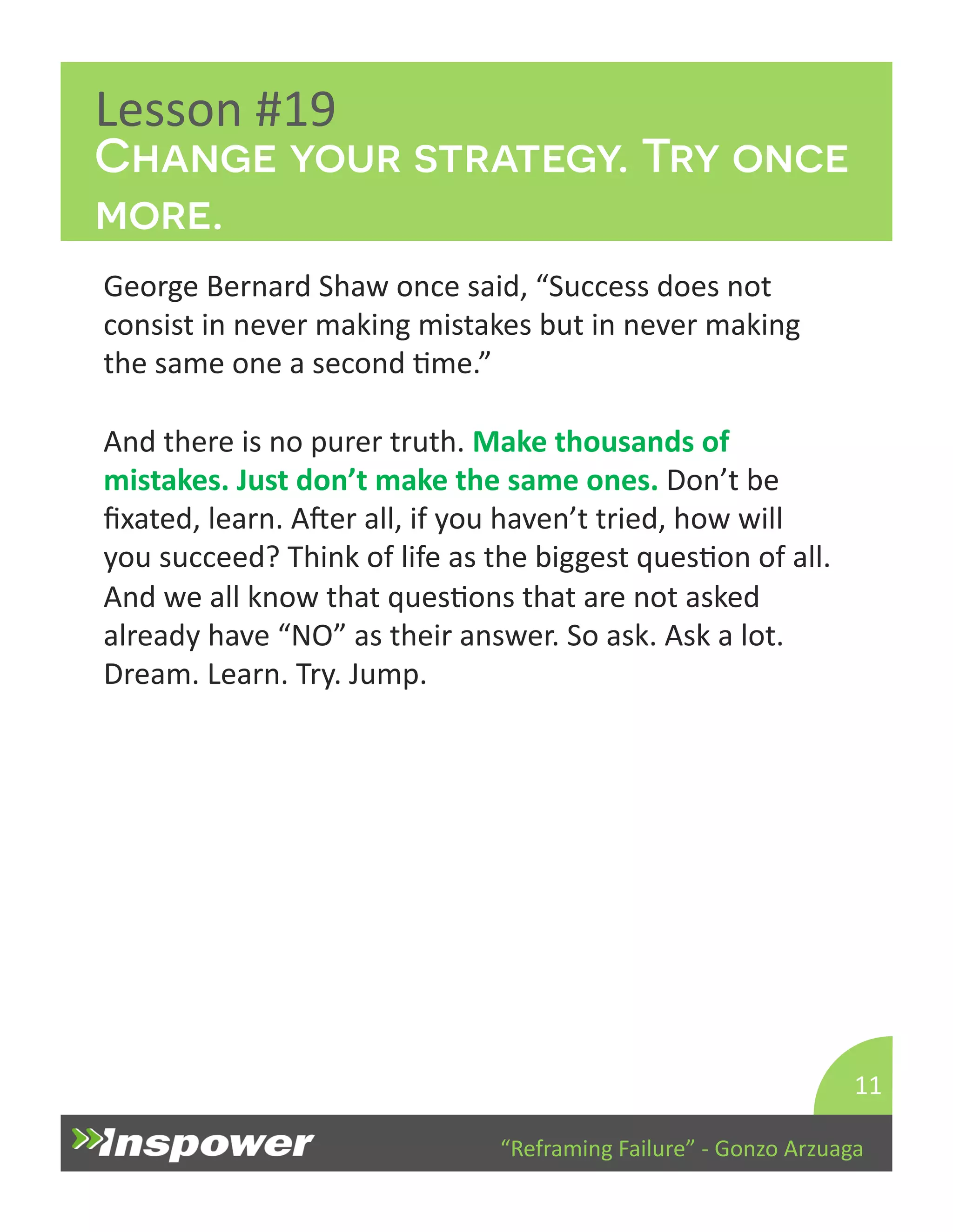Change your strategy. Try once 
more. 
“Reframing 
Failure” 
-­‐ 
Gonzo 
Arzuaga 
Lesson 
#19 
George 
Bernard 
Shaw 
once 
said, 
“Success 
does 
not 
consist 
in 
never 
making 
mistakes 
but 
in 
never 
making 
the 
same 
one 
a 
second 
Dme.” 
And 
there 
is 
no 
purer 
truth. 
Make 
thousands 
of 
mistakes. 
Just 
don’t 
make 
the 
same 
ones. 
Don’t 
be 
fixated, 
learn. 
Aper 
all, 
if 
you 
haven’t 
tried, 
how 
will 
you 
succeed? 
Think 
of 
life 
as 
the 
biggest 
quesDon 
of 
all. 
And 
we 
all 
know 
that 
quesDons 
that 
are 
not 
asked 
already 
have 
“NO” 
as 
their 
answer. 
So 
ask. 
Ask 
a 
lot. 
Dream. 
Learn. 
Try. 
Jump. 
11 
 