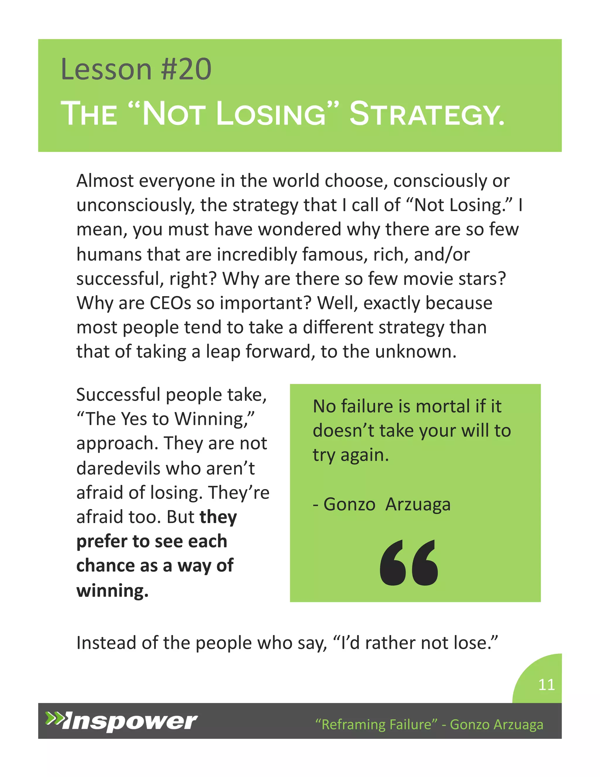 The “Not Losing” Strategy. 
“Reframing 
Failure” 
-­‐ 
Gonzo 
Arzuaga 
Lesson 
#20 
Almost 
everyone 
in 
the 
world 
choose, 
consciously 
or 
unconsciously, 
the 
strategy 
that 
I 
call 
of 
“Not 
Losing.” 
I 
mean, 
you 
must 
have 
wondered 
why 
there 
are 
so 
few 
humans 
that 
are 
incredibly 
famous, 
rich, 
and/or 
successful, 
right? 
Why 
are 
there 
so 
few 
movie 
stars? 
Why 
are 
CEOs 
so 
important? 
Well, 
exactly 
because 
most 
people 
tend 
to 
take 
a 
different 
strategy 
than 
that 
of 
taking 
a 
leap 
forward, 
to 
the 
unknown. 
11 
No 
failure 
is 
mortal 
if 
it 
doesn’t 
take 
your 
will 
to 
try 
again. 
-­‐ 
Gonzo 
Arzuaga 
“ 
Successful 
people 
take, 
“The 
Yes 
to 
Winning,” 
approach. 
They 
are 
not 
daredevils 
who 
aren’t 
afraid 
of 
losing. 
They’re 
afraid 
too. 
But 
they 
prefer 
to 
see 
each 
chance 
as 
a 
way 
of 
winning. 
Instead 
of 
the 
people 
who 
say, 
“I’d 
rather 
not 
lose.” 
 