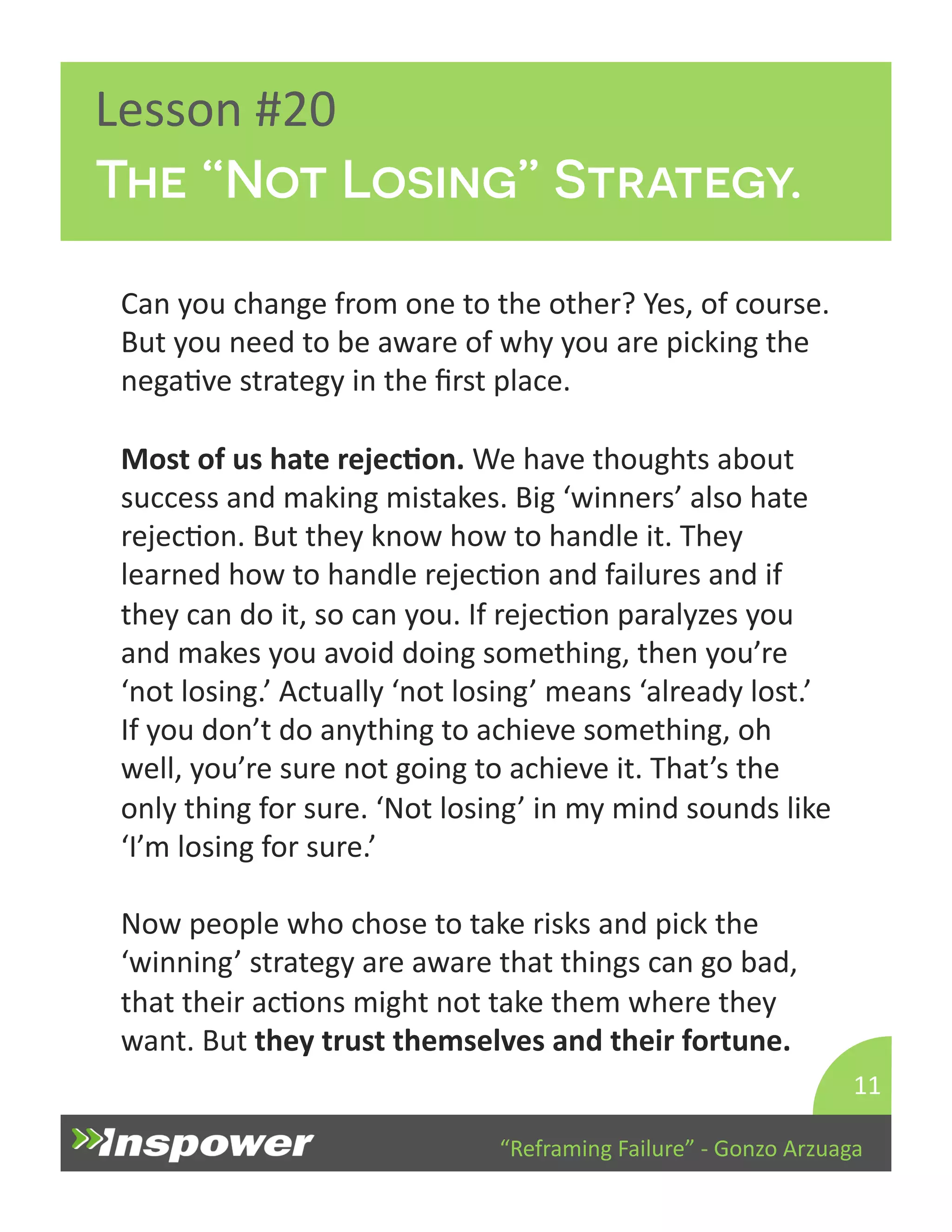 The “Not Losing” Strategy. 
“Reframing 
Failure” 
-­‐ 
Gonzo 
Arzuaga 
Lesson 
#20 
Can 
you 
change 
from 
one 
to 
the 
other? 
Yes, 
of 
course. 
But 
you 
need 
to 
be 
aware 
of 
why 
you 
are 
picking 
the 
negaDve 
strategy 
in 
the 
first 
place. 
Most 
of 
us 
hate 
rejecJon. 
We 
have 
thoughts 
about 
success 
and 
making 
mistakes. 
Big 
‘winners’ 
also 
hate 
rejecDon. 
But 
they 
know 
how 
to 
handle 
it. 
They 
learned 
how 
to 
handle 
rejecDon 
and 
failures 
and 
if 
they 
can 
do 
it, 
so 
can 
you. 
If 
rejecDon 
paralyzes 
you 
and 
makes 
you 
avoid 
doing 
something, 
then 
you’re 
‘not 
losing.’ 
Actually 
‘not 
losing’ 
means 
‘already 
lost.’ 
If 
you 
don’t 
do 
anything 
to 
achieve 
something, 
oh 
well, 
you’re 
sure 
not 
going 
to 
achieve 
it. 
That’s 
the 
only 
thing 
for 
sure. 
‘Not 
losing’ 
in 
my 
mind 
sounds 
like 
‘I’m 
losing 
for 
sure.’ 
Now 
people 
who 
chose 
to 
take 
risks 
and 
pick 
the 
‘winning’ 
strategy 
are 
aware 
that 
things 
can 
go 
bad, 
that 
their 
acDons 
might 
not 
take 
them 
where 
they 
want. 
But 
they 
trust 
themselves 
and 
their 
fortune. 
11 
 