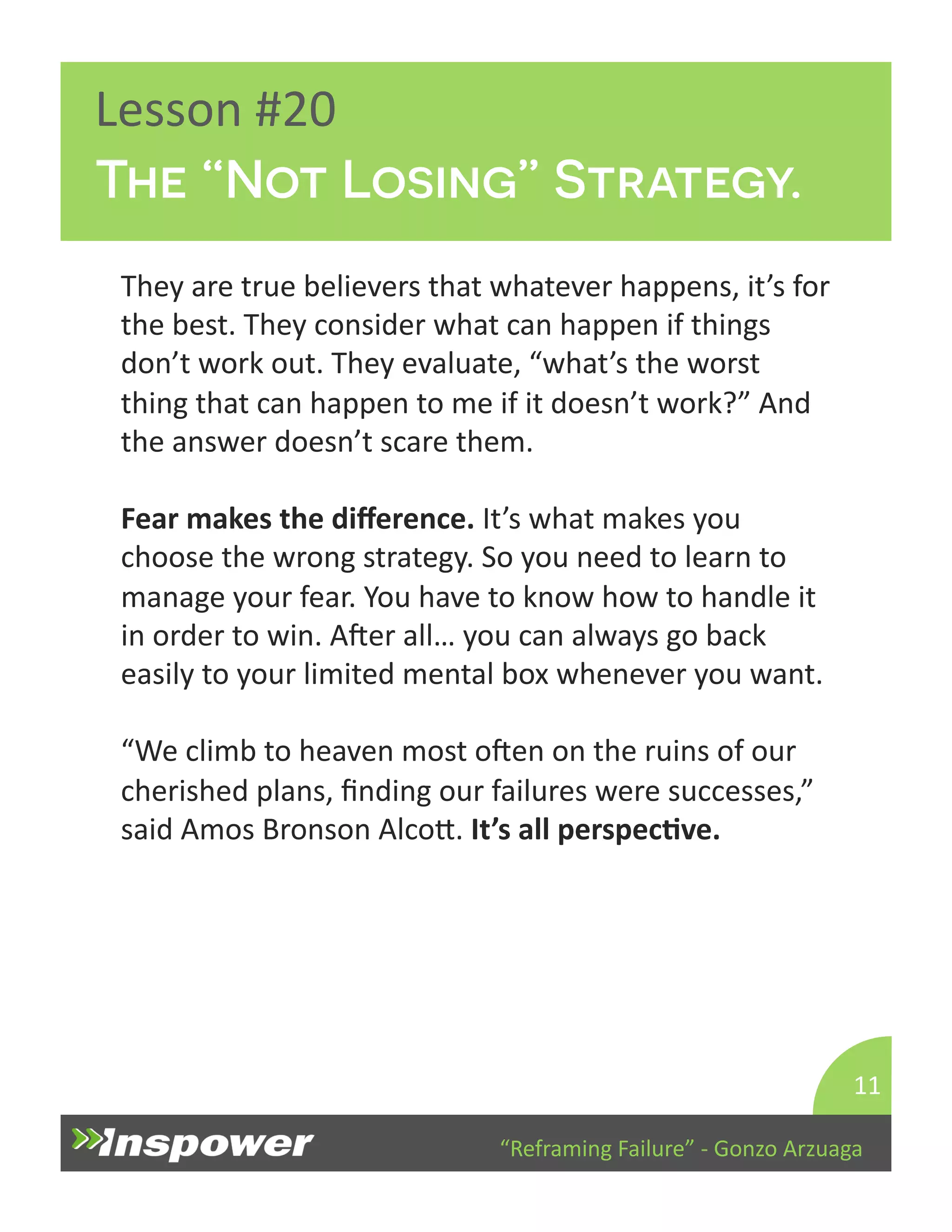 The “Not Losing” Strategy. 
“Reframing 
Failure” 
-­‐ 
Gonzo 
Arzuaga 
Lesson 
#20 
They 
are 
true 
believers 
that 
whatever 
happens, 
it’s 
for 
the 
best. 
They 
consider 
what 
can 
happen 
if 
things 
don’t 
work 
out. 
They 
evaluate, 
“what’s 
the 
worst 
thing 
that 
can 
happen 
to 
me 
if 
it 
doesn’t 
work?” 
And 
the 
answer 
doesn’t 
scare 
them. 
Fear 
makes 
the 
difference. 
It’s 
what 
makes 
you 
choose 
the 
wrong 
strategy. 
So 
you 
need 
to 
learn 
to 
manage 
your 
fear. 
You 
have 
to 
know 
how 
to 
handle 
it 
in 
order 
to 
win. 
Aper 
all… 
you 
can 
always 
go 
back 
easily 
to 
your 
limited 
mental 
box 
whenever 
you 
want. 
“We 
climb 
to 
heaven 
most 
open 
on 
the 
ruins 
of 
our 
cherished 
plans, 
finding 
our 
failures 
were 
successes,” 
said 
Amos 
Bronson 
AlcoY. 
It’s 
all 
perspecJve. 
11 
 