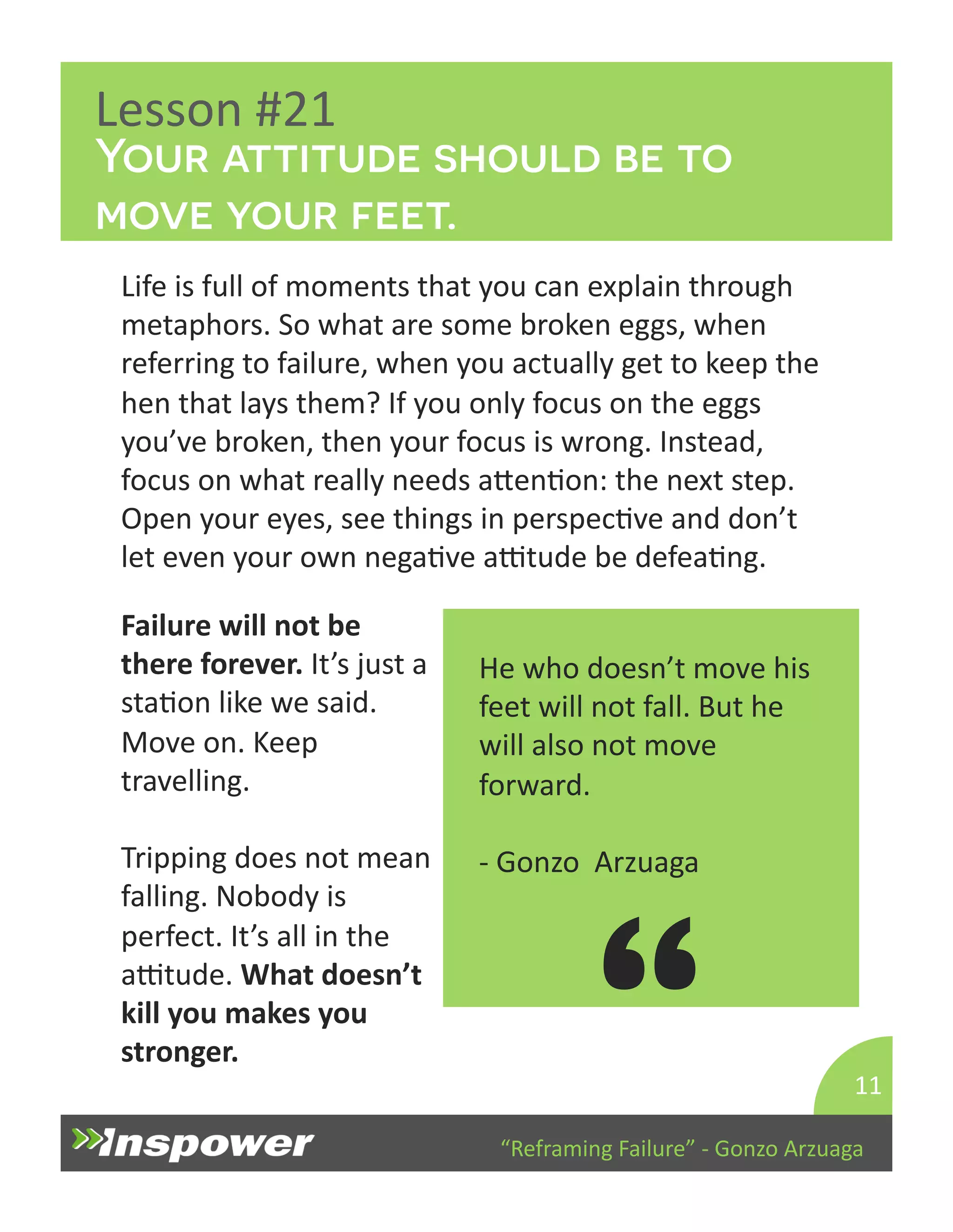 Your attitude should be to 
move your feet. 
“Reframing 
Failure” 
-­‐ 
Gonzo 
Arzuaga 
Lesson 
#21 
Life 
is 
full 
of 
moments 
that 
you 
can 
explain 
through 
metaphors. 
So 
what 
are 
some 
broken 
eggs, 
when 
referring 
to 
failure, 
when 
you 
actually 
get 
to 
keep 
the 
hen 
that 
lays 
them? 
If 
you 
only 
focus 
on 
the 
eggs 
you’ve 
broken, 
then 
your 
focus 
is 
wrong. 
Instead, 
focus 
on 
what 
really 
needs 
aYenDon: 
the 
next 
step. 
Open 
your 
eyes, 
see 
things 
in 
perspecDve 
and 
don’t 
let 
even 
your 
own 
negaDve 
aTtude 
be 
defeaDng. 
11 
He 
who 
doesn’t 
move 
his 
feet 
will 
not 
fall. 
But 
he 
will 
also 
not 
move 
forward. 
-­‐ 
Gonzo 
Arzuaga 
“ 
Failure 
will 
not 
be 
there 
forever. 
It’s 
just 
a 
staDon 
like 
we 
said. 
Move 
on. 
Keep 
travelling. 
Tripping 
does 
not 
mean 
falling. 
Nobody 
is 
perfect. 
It’s 
all 
in 
the 
aTtude. 
What 
doesn’t 
kill 
you 
makes 
you 
stronger. 
 
