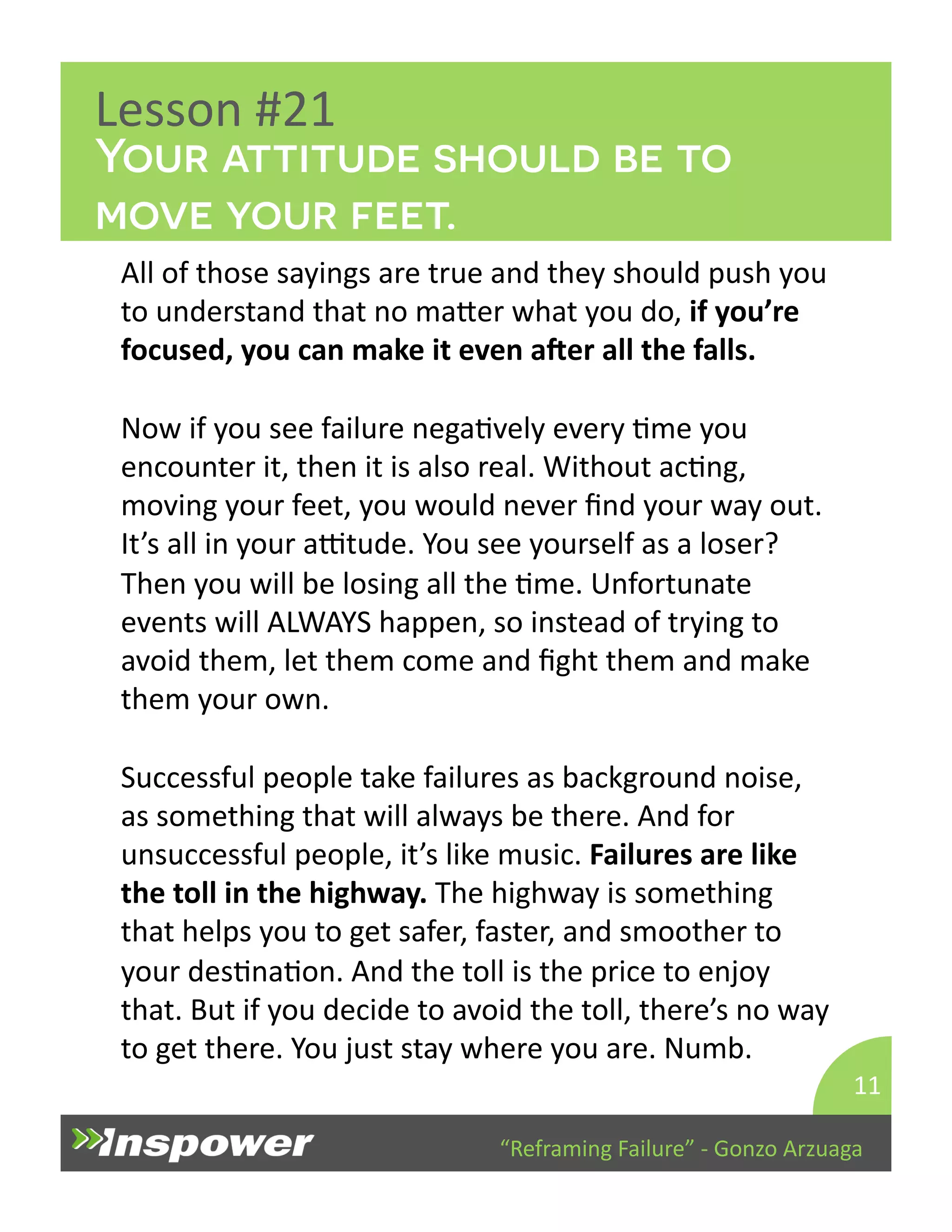 Your attitude should be to 
move your feet. 
“Reframing 
Failure” 
-­‐ 
Gonzo 
Arzuaga 
Lesson 
#21 
All 
of 
those 
sayings 
are 
true 
and 
they 
should 
push 
you 
to 
understand 
that 
no 
maYer 
what 
you 
do, 
if 
you’re 
focused, 
you 
can 
make 
it 
even 
ager 
all 
the 
falls. 
Now 
if 
you 
see 
failure 
negaDvely 
every 
Dme 
you 
encounter 
it, 
then 
it 
is 
also 
real. 
Without 
acDng, 
moving 
your 
feet, 
you 
would 
never 
find 
your 
way 
out. 
It’s 
all 
in 
your 
aTtude. 
You 
see 
yourself 
as 
a 
loser? 
Then 
you 
will 
be 
losing 
all 
the 
Dme. 
Unfortunate 
events 
will 
ALWAYS 
happen, 
so 
instead 
of 
trying 
to 
avoid 
them, 
let 
them 
come 
and 
fight 
them 
and 
make 
them 
your 
own. 
Successful 
people 
take 
failures 
as 
background 
noise, 
as 
something 
that 
will 
always 
be 
there. 
And 
for 
unsuccessful 
people, 
it’s 
like 
music. 
Failures 
are 
like 
the 
toll 
in 
the 
highway. 
The 
highway 
is 
something 
that 
helps 
you 
to 
get 
safer, 
faster, 
and 
smoother 
to 
your 
desDnaDon. 
And 
the 
toll 
is 
the 
price 
to 
enjoy 
that. 
But 
if 
you 
decide 
to 
avoid 
the 
toll, 
there’s 
no 
way 
to 
get 
there. 
You 
just 
stay 
where 
you 
are. 
Numb. 
11 
 