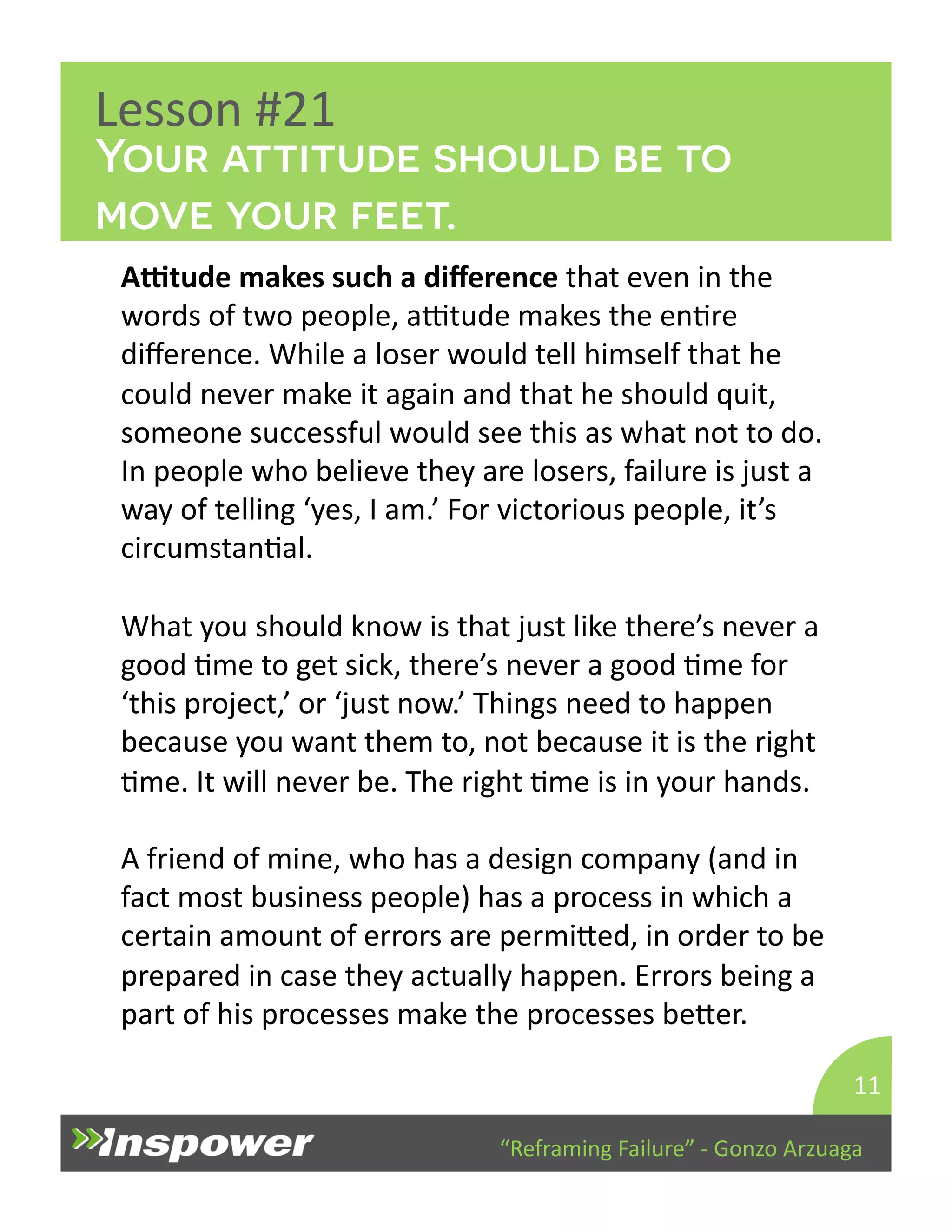 Your attitude should be to 
move your feet. 
“Reframing 
Failure” 
-­‐ 
Gonzo 
Arzuaga 
Lesson 
#21 
Atude 
makes 
such 
a 
difference 
that 
even 
in 
the 
words 
of 
two 
people, 
aTtude 
makes 
the 
enDre 
difference. 
While 
a 
loser 
would 
tell 
himself 
that 
he 
could 
never 
make 
it 
again 
and 
that 
he 
should 
quit, 
someone 
successful 
would 
see 
this 
as 
what 
not 
to 
do. 
In 
people 
who 
believe 
they 
are 
losers, 
failure 
is 
just 
a 
way 
of 
telling 
‘yes, 
I 
am.’ 
For 
victorious 
people, 
it’s 
circumstanDal. 
What 
you 
should 
know 
is 
that 
just 
like 
there’s 
never 
a 
good 
Dme 
to 
get 
sick, 
there’s 
never 
a 
good 
Dme 
for 
‘this 
project,’ 
or 
‘just 
now.’ 
Things 
need 
to 
happen 
because 
you 
want 
them 
to, 
not 
because 
it 
is 
the 
right 
Dme. 
It 
will 
never 
be. 
The 
right 
Dme 
is 
in 
your 
hands. 
A 
friend 
of 
mine, 
who 
has 
a 
design 
company 
(and 
in 
fact 
most 
business 
people) 
has 
a 
process 
in 
which 
a 
certain 
amount 
of 
errors 
are 
permiYed, 
in 
order 
to 
be 
prepared 
in 
case 
they 
actually 
happen. 
Errors 
being 
a 
part 
of 
his 
processes 
make 
the 
processes 
beYer. 
11 
 
