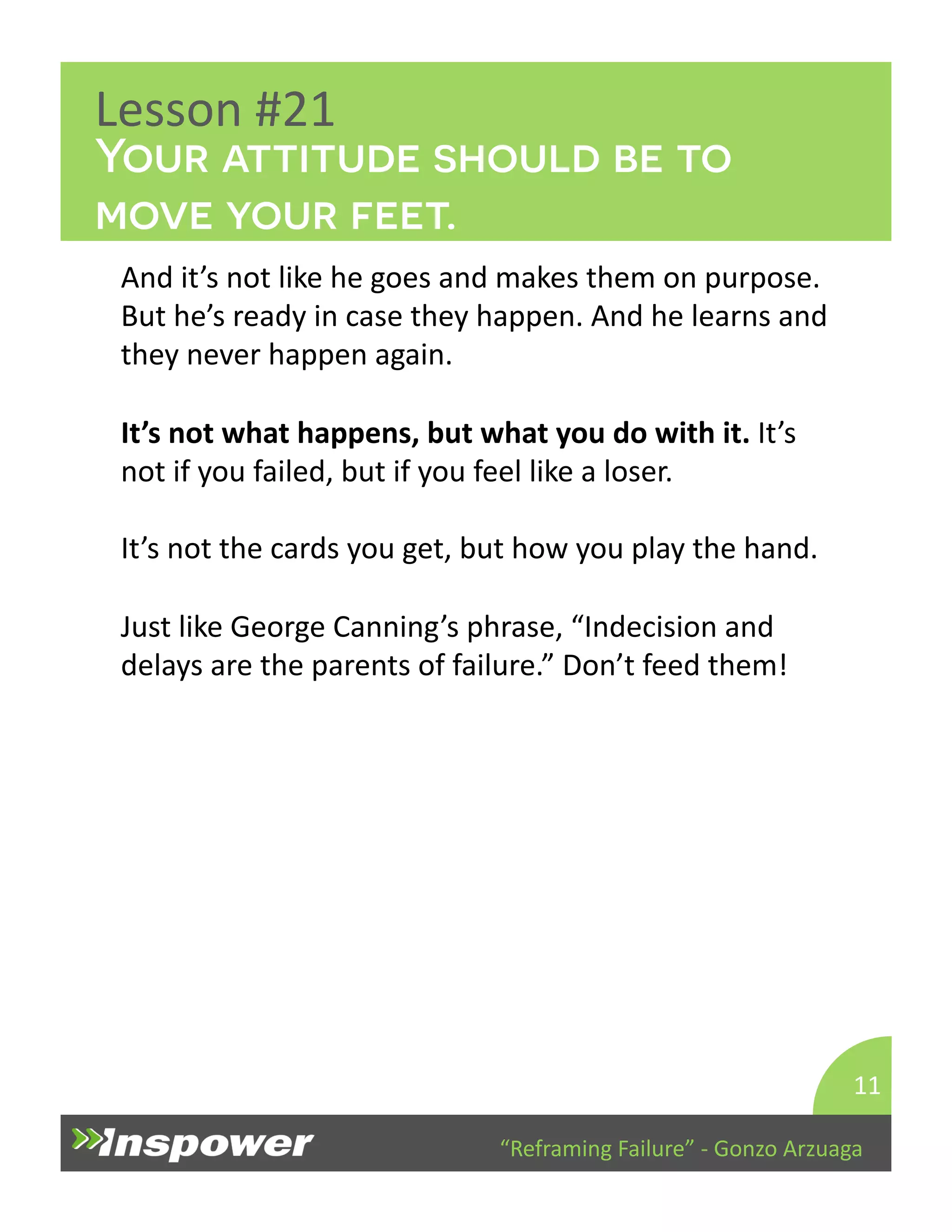 Your attitude should be to 
move your feet. 
“Reframing 
Failure” 
-­‐ 
Gonzo 
Arzuaga 
Lesson 
#21 
And 
it’s 
not 
like 
he 
goes 
and 
makes 
them 
on 
purpose. 
But 
he’s 
ready 
in 
case 
they 
happen. 
And 
he 
learns 
and 
they 
never 
happen 
again. 
It’s 
not 
what 
happens, 
but 
what 
you 
do 
with 
it. 
It’s 
not 
if 
you 
failed, 
but 
if 
you 
feel 
like 
a 
loser. 
It’s 
not 
the 
cards 
you 
get, 
but 
how 
you 
play 
the 
hand. 
Just 
like 
George 
Canning’s 
phrase, 
“Indecision 
and 
delays 
are 
the 
parents 
of 
failure.” 
Don’t 
feed 
them! 
11 
 