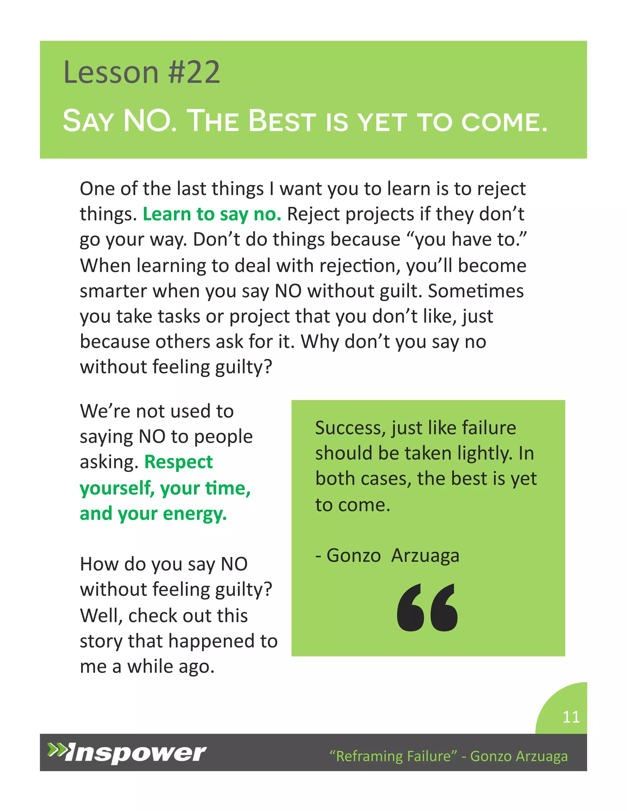 Say NO. The Best is yet to come. 
“Reframing 
Failure” 
-­‐ 
Gonzo 
Arzuaga 
Lesson 
#22 
One 
of 
the 
last 
things 
I 
want 
you 
to 
learn 
is 
to 
reject 
things. 
Learn 
to 
say 
no. 
Reject 
projects 
if 
they 
don’t 
go 
your 
way. 
Don’t 
do 
things 
because 
“you 
have 
to.” 
When 
learning 
to 
deal 
with 
rejecDon, 
you’ll 
become 
smarter 
when 
you 
say 
NO 
without 
guilt. 
SomeDmes 
you 
take 
tasks 
or 
project 
that 
you 
don’t 
like, 
just 
because 
others 
ask 
for 
it. 
Why 
don’t 
you 
say 
no 
without 
feeling 
guilty? 
11 
Success, 
just 
like 
failure 
should 
be 
taken 
lightly. 
In 
both 
cases, 
the 
best 
is 
yet 
to 
come. 
-­‐ 
Gonzo 
Arzuaga 
“ 
We’re 
not 
used 
to 
saying 
NO 
to 
people 
asking. 
Respect 
yourself, 
your 
Jme, 
and 
your 
energy. 
How 
do 
you 
say 
NO 
without 
feeling 
guilty? 
Well, 
check 
out 
this 
story 
that 
happened 
to 
me 
a 
while 
ago. 
 