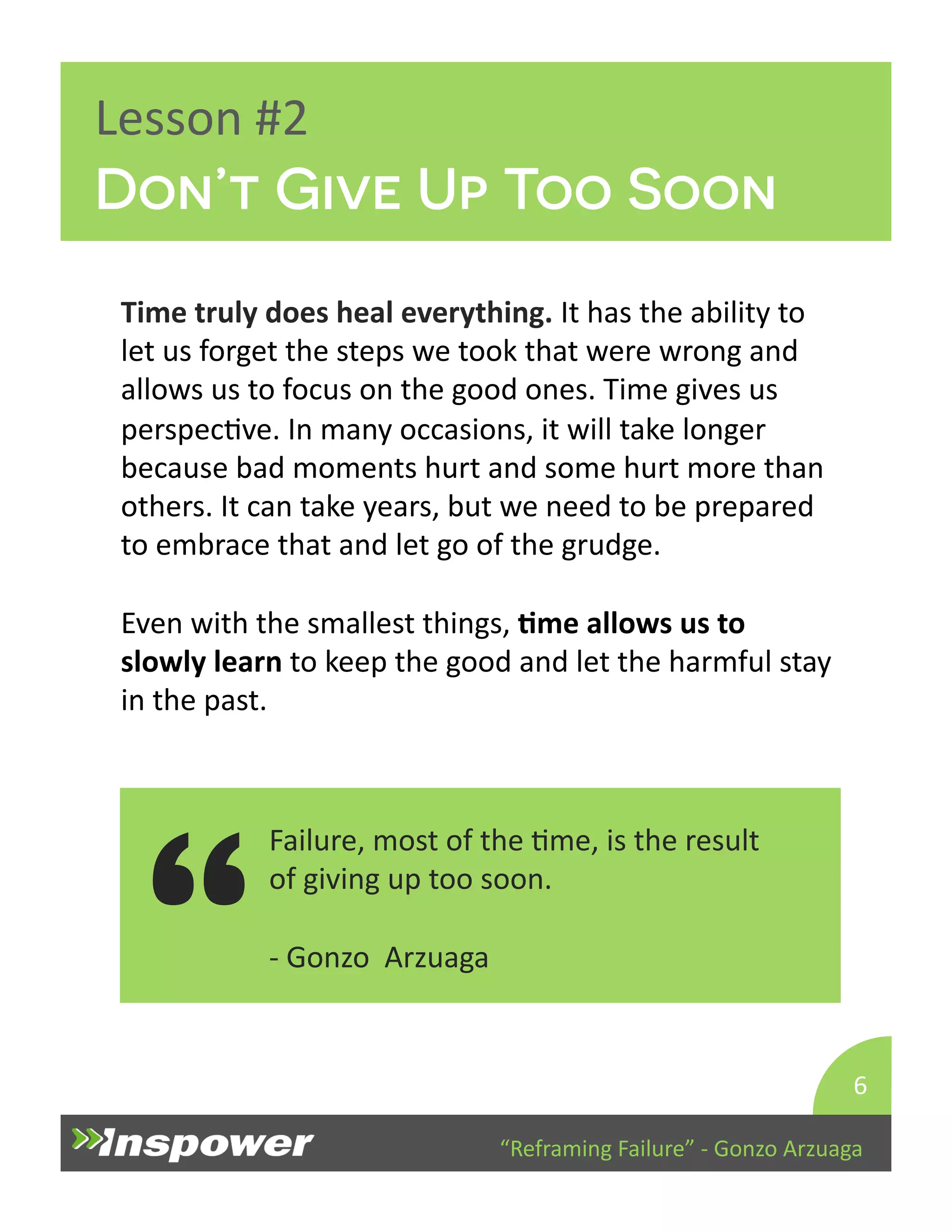 Lesson 
#2 
Don’t Give Up Too Soon 
Time 
truly 
does 
heal 
everything. 
It 
has 
the 
ability 
to 
let 
us 
forget 
the 
steps 
we 
took 
that 
were 
wrong 
and 
allows 
us 
to 
focus 
on 
the 
good 
ones. 
Time 
gives 
us 
perspecDve. 
In 
many 
occasions, 
it 
will 
take 
longer 
because 
bad 
moments 
hurt 
and 
some 
hurt 
more 
than 
others. 
It 
can 
take 
years, 
but 
we 
need 
to 
be 
prepared 
to 
embrace 
that 
and 
let 
go 
of 
the 
grudge. 
Even 
with 
the 
smallest 
things, 
Jme 
allows 
us 
to 
slowly 
learn 
to 
keep 
the 
good 
and 
let 
the 
harmful 
stay 
in 
the 
past. 
Failure, 
most 
of 
the 
Dme, 
is 
the 
result 
of 
giving 
up 
too 
soon. 
“Reframing 
Failure” 
-­‐ 
Gonzo 
Arzuaga 
-­‐ 
Gonzo 
Arzuaga 
6 
“ 
 