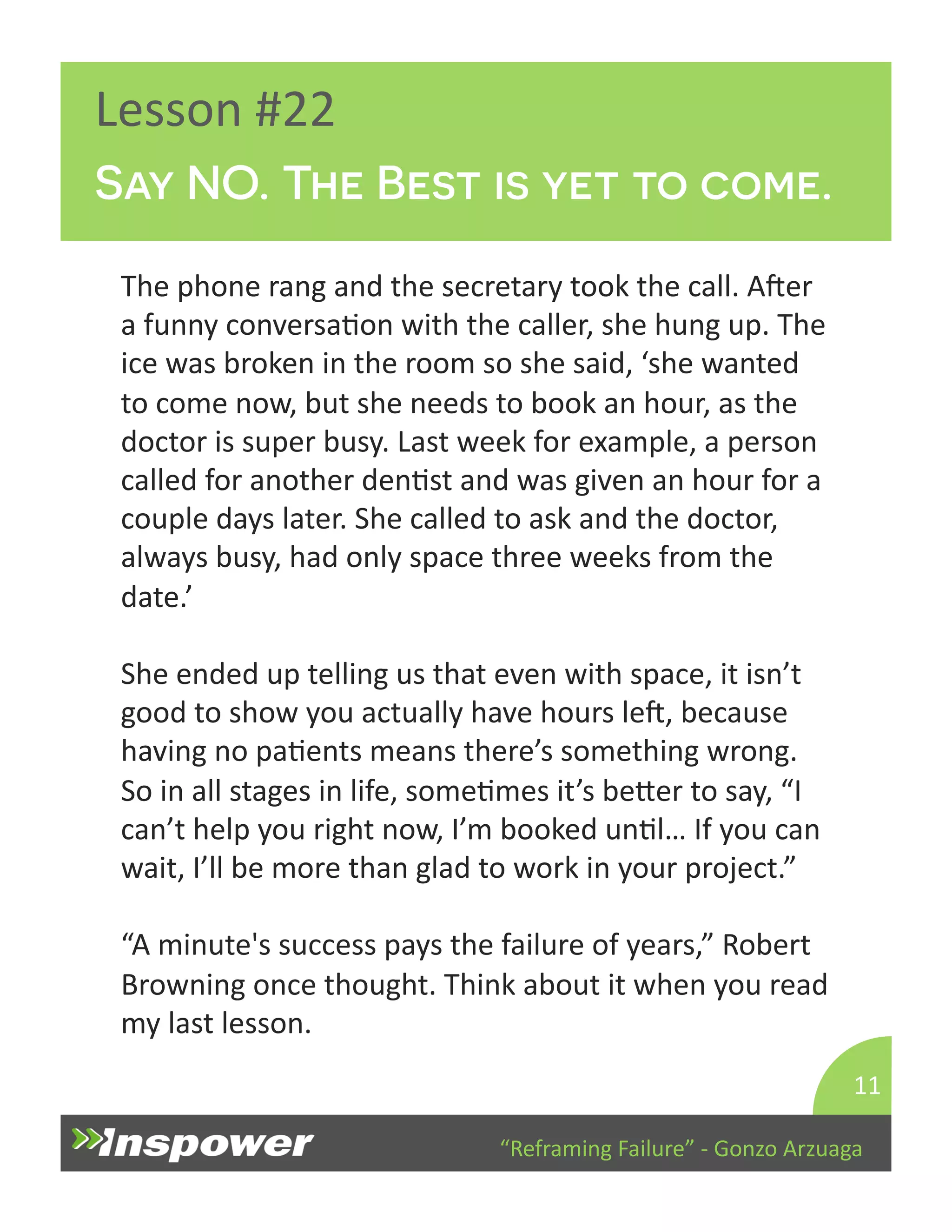 Say NO. The Best is yet to come. 
“Reframing 
Failure” 
-­‐ 
Gonzo 
Arzuaga 
Lesson 
#22 
The 
phone 
rang 
and 
the 
secretary 
took 
the 
call. 
Aper 
a 
funny 
conversaDon 
with 
the 
caller, 
she 
hung 
up. 
The 
ice 
was 
broken 
in 
the 
room 
so 
she 
said, 
‘she 
wanted 
to 
come 
now, 
but 
she 
needs 
to 
book 
an 
hour, 
as 
the 
doctor 
is 
super 
busy. 
Last 
week 
for 
example, 
a 
person 
called 
for 
another 
denDst 
and 
was 
given 
an 
hour 
for 
a 
couple 
days 
later. 
She 
called 
to 
ask 
and 
the 
doctor, 
always 
busy, 
had 
only 
space 
three 
weeks 
from 
the 
date.’ 
She 
ended 
up 
telling 
us 
that 
even 
with 
space, 
it 
isn’t 
good 
to 
show 
you 
actually 
have 
hours 
lep, 
because 
having 
no 
paDents 
means 
there’s 
something 
wrong. 
So 
in 
all 
stages 
in 
life, 
someDmes 
it’s 
beYer 
to 
say, 
“I 
can’t 
help 
you 
right 
now, 
I’m 
booked 
unDl… 
If 
you 
can 
wait, 
I’ll 
be 
more 
than 
glad 
to 
work 
in 
your 
project.” 
“A 
minute's 
success 
pays 
the 
failure 
of 
years,” 
Robert 
Browning 
once 
thought. 
Think 
about 
it 
when 
you 
read 
my 
last 
lesson. 
11 
 