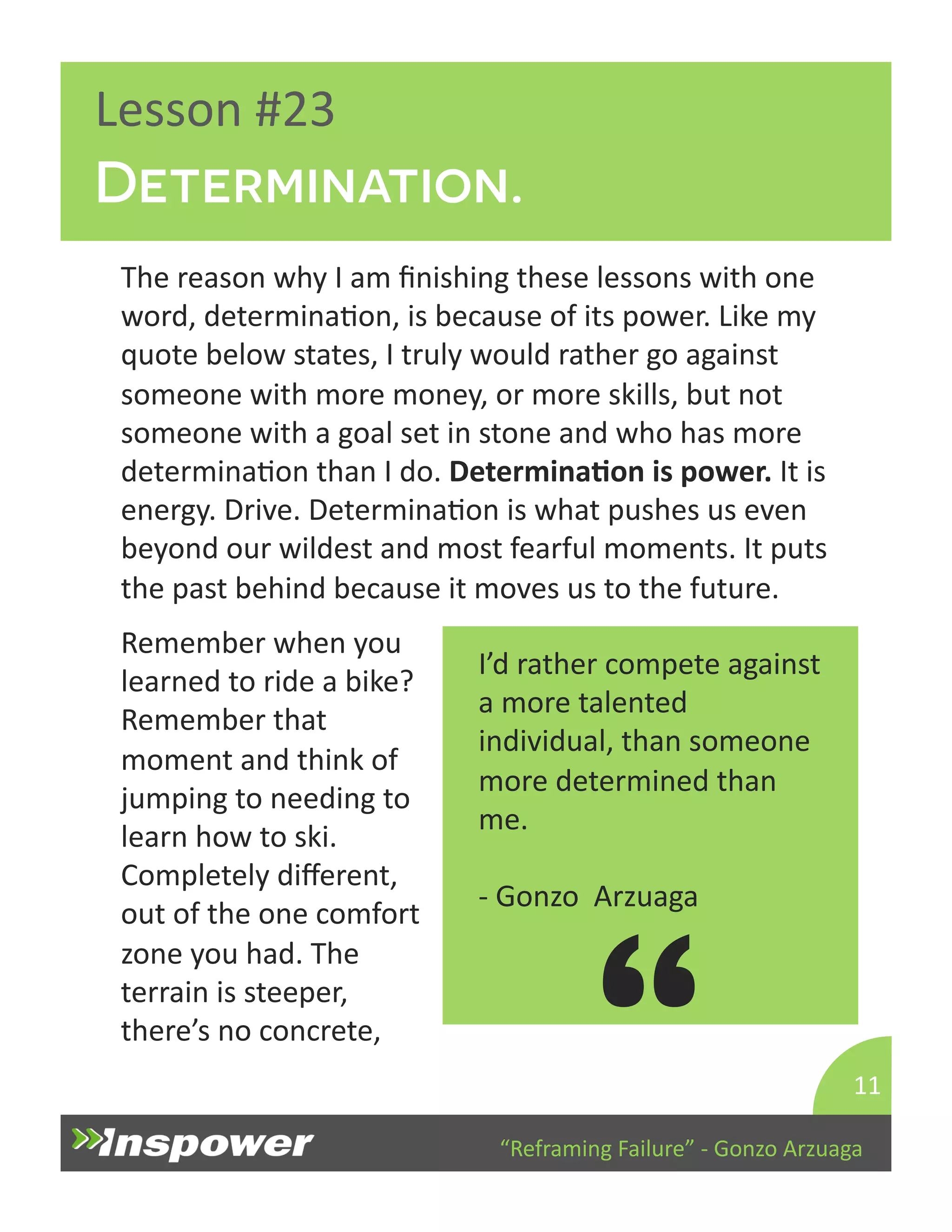 Determination. 
“Reframing 
Failure” 
-­‐ 
Gonzo 
Arzuaga 
Lesson 
#23 
The 
reason 
why 
I 
am 
finishing 
these 
lessons 
with 
one 
word, 
determinaDon, 
is 
because 
of 
its 
power. 
Like 
my 
quote 
below 
states, 
I 
truly 
would 
rather 
go 
against 
someone 
with 
more 
money, 
or 
more 
skills, 
but 
not 
someone 
with 
a 
goal 
set 
in 
stone 
and 
who 
has 
more 
determinaDon 
than 
I 
do. 
DeterminaJon 
is 
power. 
It 
is 
energy. 
Drive. 
DeterminaDon 
is 
what 
pushes 
us 
even 
beyond 
our 
wildest 
and 
most 
fearful 
moments. 
It 
puts 
the 
past 
behind 
because 
it 
moves 
us 
to 
the 
future. 
11 
I’d 
rather 
compete 
against 
a 
more 
talented 
individual, 
than 
someone 
more 
determined 
than 
me. 
-­‐ 
Gonzo 
Arzuaga 
“ 
Remember 
when 
you 
learned 
to 
ride 
a 
bike? 
Remember 
that 
moment 
and 
think 
of 
jumping 
to 
needing 
to 
learn 
how 
to 
ski. 
Completely 
different, 
out 
of 
the 
one 
comfort 
zone 
you 
had. 
The 
terrain 
is 
steeper, 
there’s 
no 
concrete, 
 