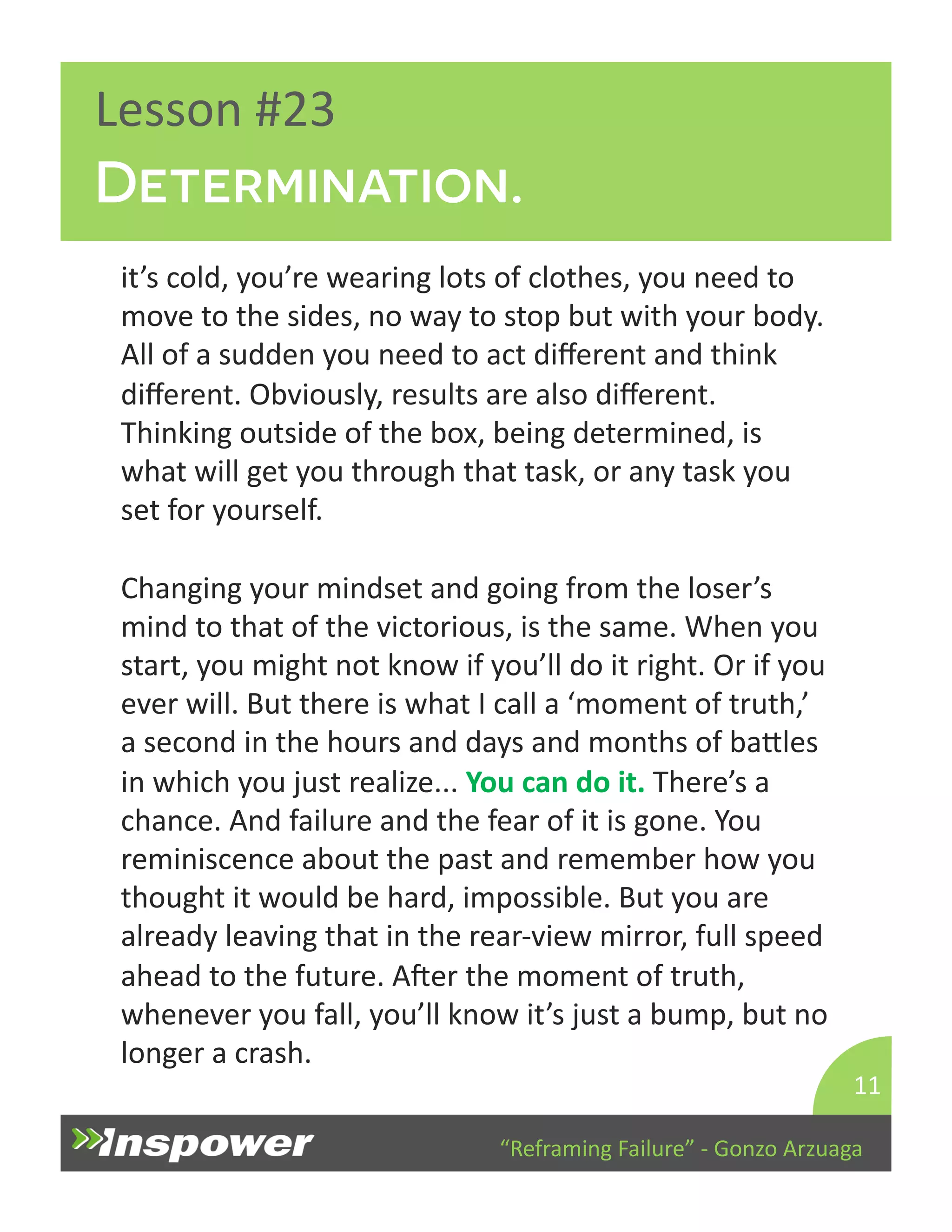 Determination. 
“Reframing 
Failure” 
-­‐ 
Gonzo 
Arzuaga 
Lesson 
#23 
it’s 
cold, 
you’re 
wearing 
lots 
of 
clothes, 
you 
need 
to 
move 
to 
the 
sides, 
no 
way 
to 
stop 
but 
with 
your 
body. 
All 
of 
a 
sudden 
you 
need 
to 
act 
different 
and 
think 
different. 
Obviously, 
results 
are 
also 
different. 
Thinking 
outside 
of 
the 
box, 
being 
determined, 
is 
what 
will 
get 
you 
through 
that 
task, 
or 
any 
task 
you 
set 
for 
yourself. 
Changing 
your 
mindset 
and 
going 
from 
the 
loser’s 
mind 
to 
that 
of 
the 
victorious, 
is 
the 
same. 
When 
you 
start, 
you 
might 
not 
know 
if 
you’ll 
do 
it 
right. 
Or 
if 
you 
ever 
will. 
But 
there 
is 
what 
I 
call 
a 
‘moment 
of 
truth,’ 
a 
second 
in 
the 
hours 
and 
days 
and 
months 
of 
baYles 
in 
which 
you 
just 
realize... 
You 
can 
do 
it. 
There’s 
a 
chance. 
And 
failure 
and 
the 
fear 
of 
it 
is 
gone. 
You 
reminiscence 
about 
the 
past 
and 
remember 
how 
you 
thought 
it 
would 
be 
hard, 
impossible. 
But 
you 
are 
already 
leaving 
that 
in 
the 
rear-­‐view 
mirror, 
full 
speed 
ahead 
to 
the 
future. 
Aper 
the 
moment 
of 
truth, 
whenever 
you 
fall, 
you’ll 
know 
it’s 
just 
a 
bump, 
but 
no 
longer 
a 
crash. 
11 
 