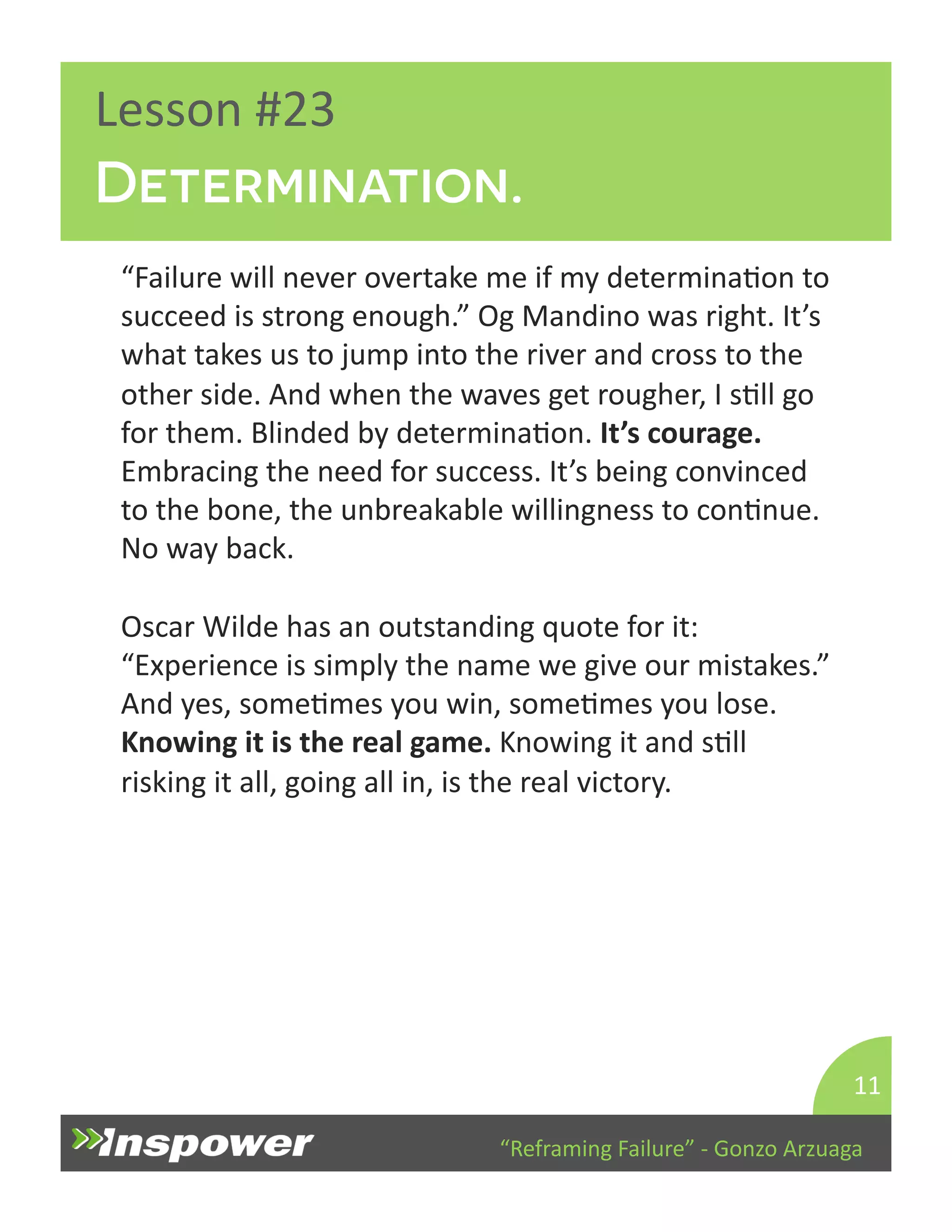Determination. 
“Reframing 
Failure” 
-­‐ 
Gonzo 
Arzuaga 
Lesson 
#23 
“Failure 
will 
never 
overtake 
me 
if 
my 
determinaDon 
to 
succeed 
is 
strong 
enough.” 
Og 
Mandino 
was 
right. 
It’s 
what 
takes 
us 
to 
jump 
into 
the 
river 
and 
cross 
to 
the 
other 
side. 
And 
when 
the 
waves 
get 
rougher, 
I 
sDll 
go 
for 
them. 
Blinded 
by 
determinaDon. 
It’s 
courage. 
Embracing 
the 
need 
for 
success. 
It’s 
being 
convinced 
to 
the 
bone, 
the 
unbreakable 
willingness 
to 
conDnue. 
No 
way 
back. 
Oscar 
Wilde 
has 
an 
outstanding 
quote 
for 
it: 
“Experience 
is 
simply 
the 
name 
we 
give 
our 
mistakes.” 
And 
yes, 
someDmes 
you 
win, 
someDmes 
you 
lose. 
Knowing 
it 
is 
the 
real 
game. 
Knowing 
it 
and 
sDll 
risking 
it 
all, 
going 
all 
in, 
is 
the 
real 
victory. 
11 
 