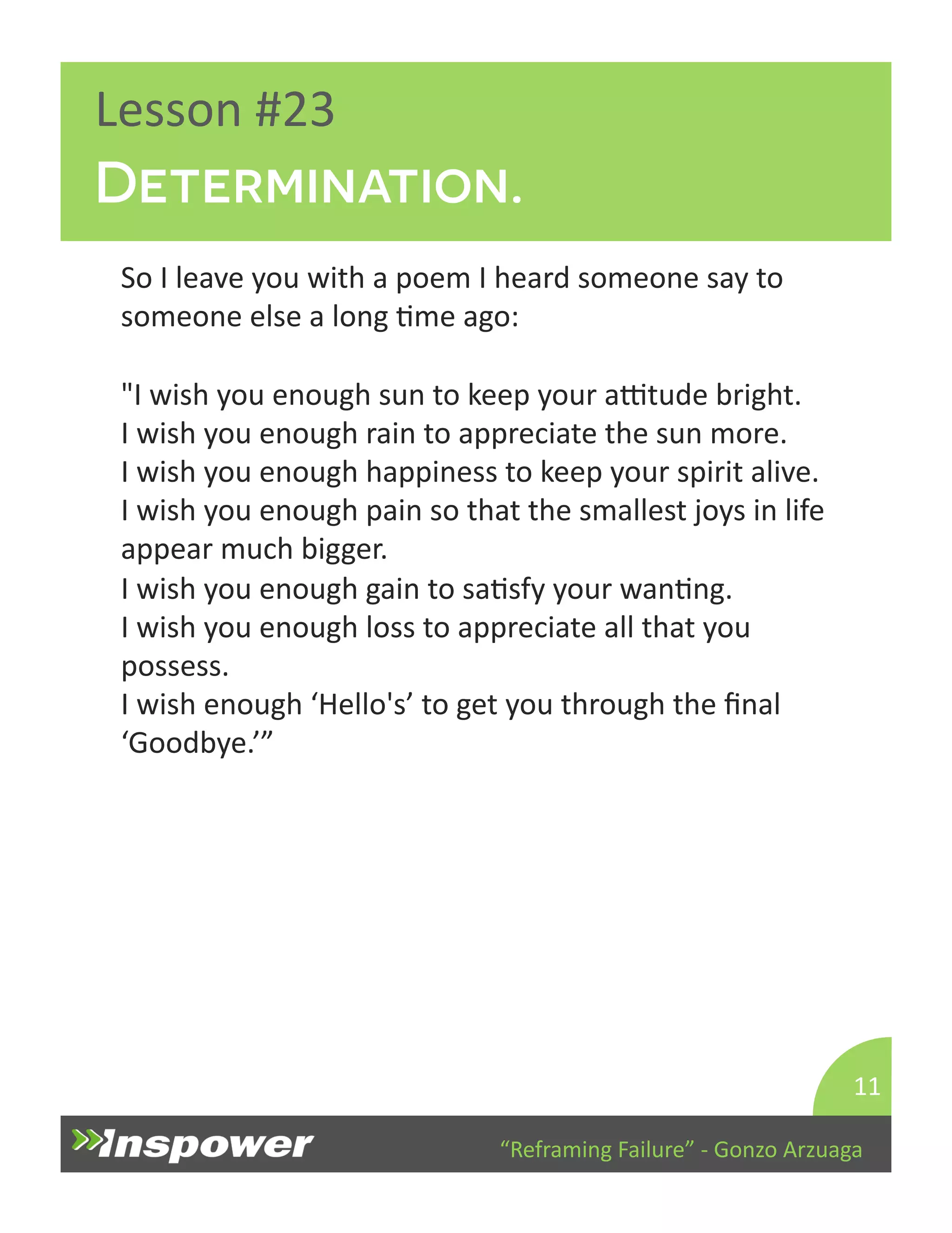 Determination. 
“Reframing 
Failure” 
-­‐ 
Gonzo 
Arzuaga 
Lesson 
#23 
So 
I 
leave 
you 
with 
a 
poem 
I 
heard 
someone 
say 
to 
someone 
else 
a 
long 
Dme 
ago: 
"I 
wish 
you 
enough 
sun 
to 
keep 
your 
aTtude 
bright. 
I 
wish 
you 
enough 
rain 
to 
appreciate 
the 
sun 
more. 
I 
wish 
you 
enough 
happiness 
to 
keep 
your 
spirit 
alive. 
I 
wish 
you 
enough 
pain 
so 
that 
the 
smallest 
joys 
in 
life 
appear 
much 
bigger. 
I 
wish 
you 
enough 
gain 
to 
saDsfy 
your 
wanDng. 
I 
wish 
you 
enough 
loss 
to 
appreciate 
all 
that 
you 
possess. 
I 
wish 
enough 
‘Hello's’ 
to 
get 
you 
through 
the 
final 
‘Goodbye.’” 
11 
