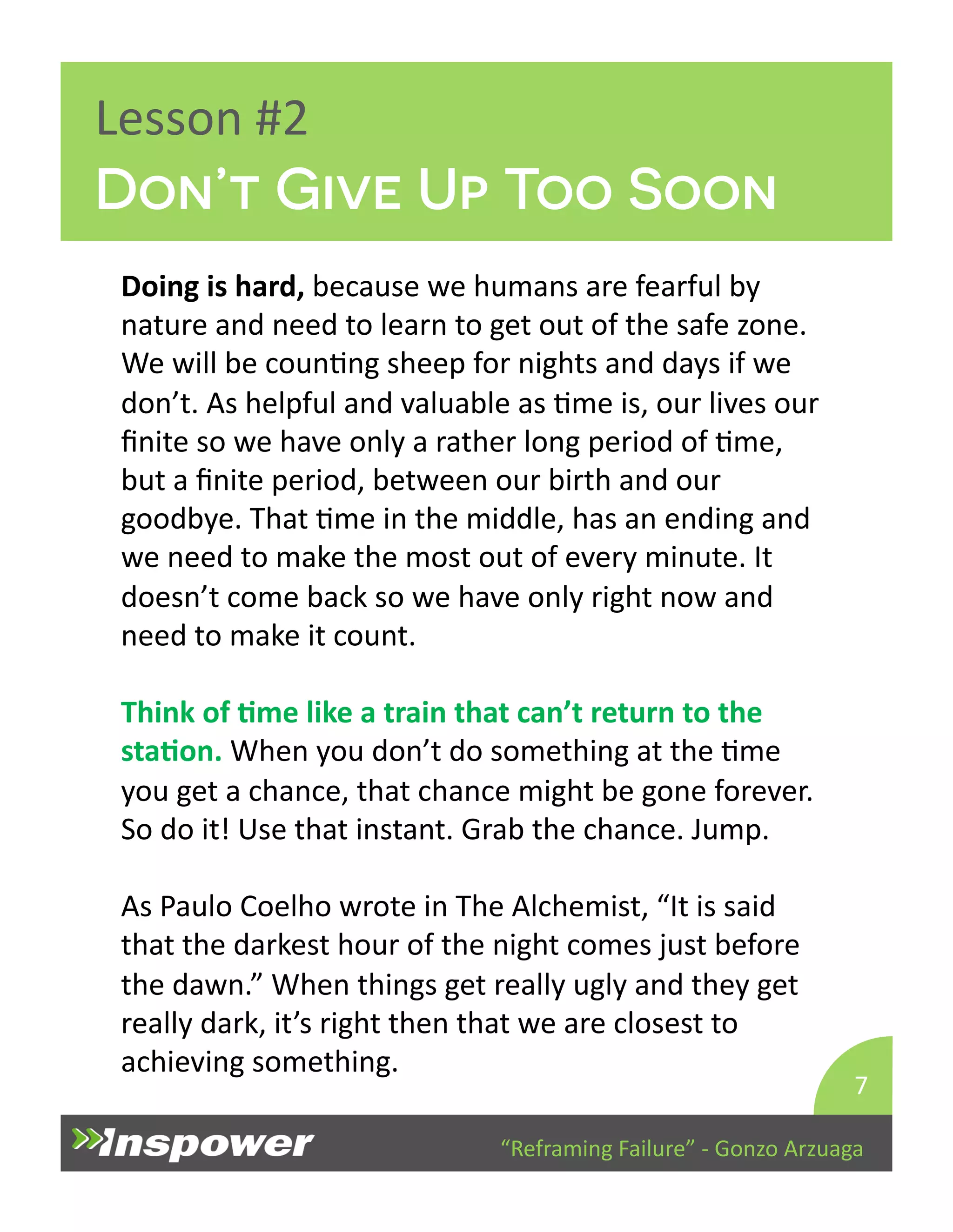 Don’t Give Up Too Soon 
“Reframing 
Failure” 
-­‐ 
Gonzo 
Arzuaga 
Lesson 
#2 
Doing 
is 
hard, 
because 
we 
humans 
are 
fearful 
by 
nature 
and 
need 
to 
learn 
to 
get 
out 
of 
the 
safe 
zone. 
We 
will 
be 
counDng 
sheep 
for 
nights 
and 
days 
if 
we 
don’t. 
As 
helpful 
and 
valuable 
as 
Dme 
is, 
our 
lives 
our 
finite 
so 
we 
have 
only 
a 
rather 
long 
period 
of 
Dme, 
but 
a 
finite 
period, 
between 
our 
birth 
and 
our 
goodbye. 
That 
Dme 
in 
the 
middle, 
has 
an 
ending 
and 
we 
need 
to 
make 
the 
most 
out 
of 
every 
minute. 
It 
doesn’t 
come 
back 
so 
we 
have 
only 
right 
now 
and 
need 
to 
make 
it 
count. 
Think 
of 
Jme 
like 
a 
train 
that 
can’t 
return 
to 
the 
staJon. 
When 
you 
don’t 
do 
something 
at 
the 
Dme 
you 
get 
a 
chance, 
that 
chance 
might 
be 
gone 
forever. 
So 
do 
it! 
Use 
that 
instant. 
Grab 
the 
chance. 
Jump. 
As 
Paulo 
Coelho 
wrote 
in 
The 
Alchemist, 
“It 
is 
said 
that 
the 
darkest 
hour 
of 
the 
night 
comes 
just 
before 
the 
dawn.” 
When 
things 
get 
really 
ugly 
and 
they 
get 
really 
dark, 
it’s 
right 
then 
that 
we 
are 
closest 
to 
achieving 
something. 
7 
 
