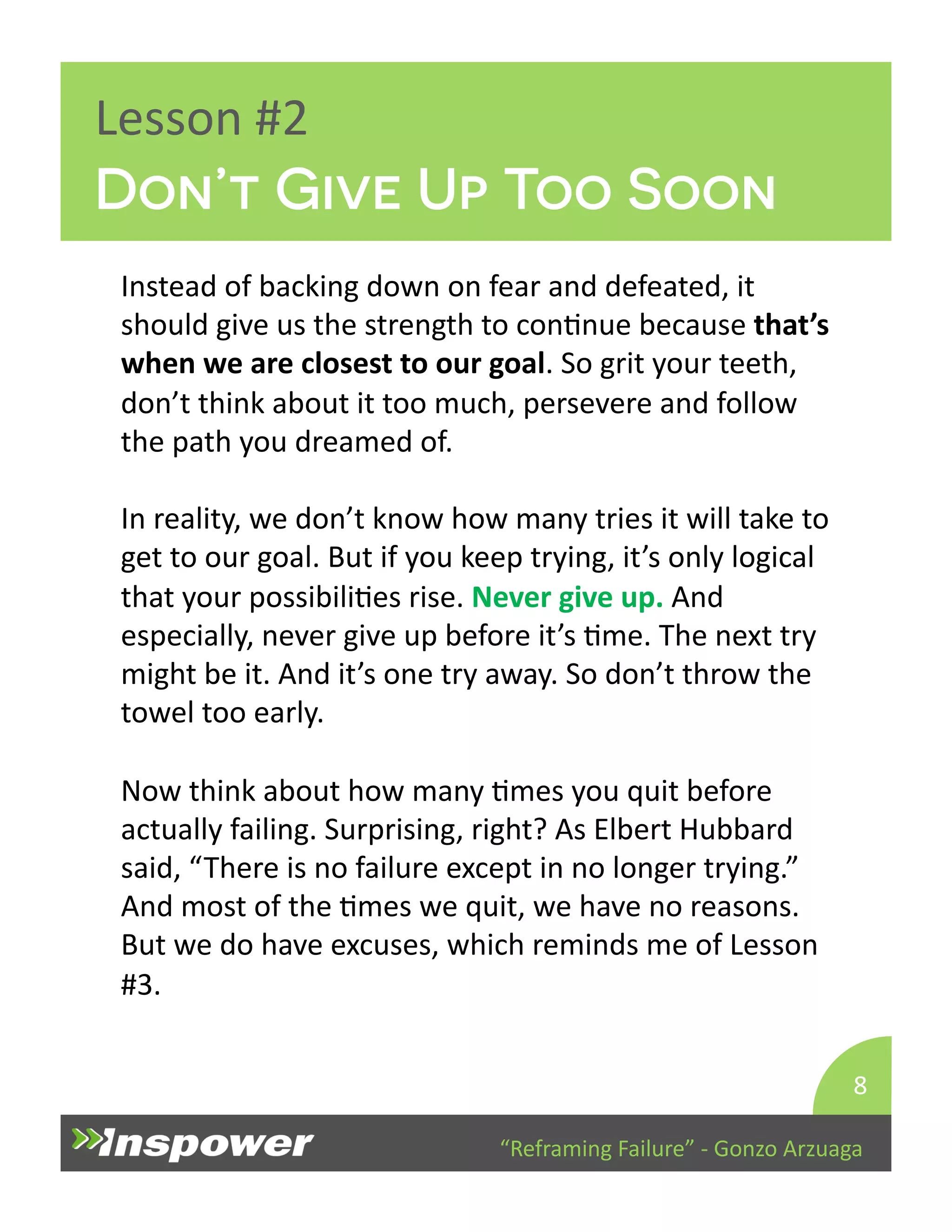 “Reframing 
Failure” 
-­‐ 
Gonzo 
Arzuaga 
Lesson 
#2 
Instead 
of 
backing 
down 
on 
fear 
and 
defeated, 
it 
should 
give 
us 
the 
strength 
to 
conDnue 
because 
that’s 
when 
we 
are 
closest 
to 
our 
goal. 
So 
grit 
your 
teeth, 
don’t 
think 
about 
it 
too 
much, 
persevere 
and 
follow 
the 
path 
you 
dreamed 
of. 
In 
reality, 
we 
don’t 
know 
how 
many 
tries 
it 
will 
take 
to 
get 
to 
our 
goal. 
But 
if 
you 
keep 
trying, 
it’s 
only 
logical 
that 
your 
possibiliDes 
rise. 
Never 
give 
up. 
And 
especially, 
never 
give 
up 
before 
it’s 
Dme. 
The 
next 
try 
might 
be 
it. 
And 
it’s 
one 
try 
away. 
So 
don’t 
throw 
the 
towel 
too 
early. 
Now 
think 
about 
how 
many 
Dmes 
you 
quit 
before 
actually 
failing. 
Surprising, 
right? 
As 
Elbert 
Hubbard 
said, 
“There 
is 
no 
failure 
except 
in 
no 
longer 
trying.” 
And 
most 
of 
the 
Dmes 
we 
quit, 
we 
have 
no 
reasons. 
But 
we 
do 
have 
excuses, 
which 
reminds 
me 
of 
Lesson 
#3. 
8 
Don’t Give Up Too Soon 
 