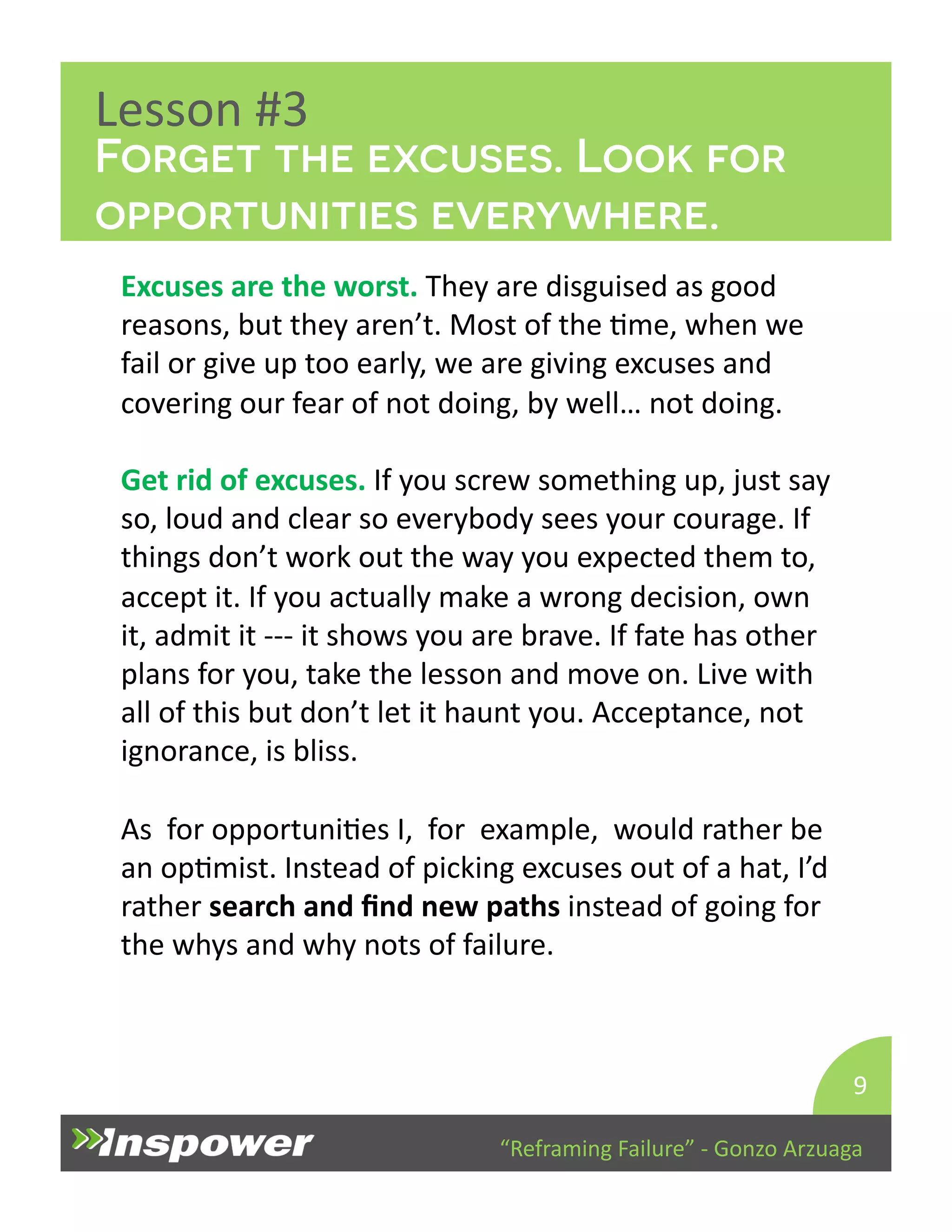 Forget the excuses. Look for 
opportunities everywhere. 
“Reframing 
Failure” 
-­‐ 
Gonzo 
Arzuaga 
Lesson 
#3 
Excuses 
are 
the 
worst. 
They 
are 
disguised 
as 
good 
reasons, 
but 
they 
aren’t. 
Most 
of 
the 
Dme, 
when 
we 
fail 
or 
give 
up 
too 
early, 
we 
are 
giving 
excuses 
and 
covering 
our 
fear 
of 
not 
doing, 
by 
well… 
not 
doing. 
Get 
rid 
of 
excuses. 
If 
you 
screw 
something 
up, 
just 
say 
so, 
loud 
and 
clear 
so 
everybody 
sees 
your 
courage. 
If 
things 
don’t 
work 
out 
the 
way 
you 
expected 
them 
to, 
accept 
it. 
If 
you 
actually 
make 
a 
wrong 
decision, 
own 
it, 
admit 
it 
-­‐-­‐-­‐ 
it 
shows 
you 
are 
brave. 
If 
fate 
has 
other 
plans 
for 
you, 
take 
the 
lesson 
and 
move 
on. 
Live 
with 
all 
of 
this 
but 
don’t 
let 
it 
haunt 
you. 
Acceptance, 
not 
ignorance, 
is 
bliss. 
As 
for 
opportuniDes 
I, 
for 
example, 
would 
rather 
be 
an 
opDmist. 
Instead 
of 
picking 
excuses 
out 
of 
a 
hat, 
I’d 
rather 
search 
and 
find 
new 
paths 
instead 
of 
going 
for 
the 
whys 
and 
why 
nots 
of 
failure. 
9 
 