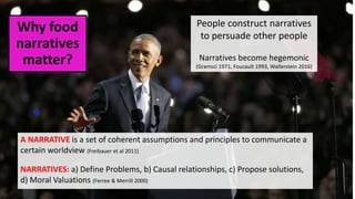 Why food
narratives
matter?
A NARRATIVE is a set of coherent assumptions and principles to communicate a
certain worldview (Freibauer et al 2011)
NARRATIVES: a) Define Problems, b) Causal relationships, c) Propose solutions,
d) Moral Valuations (Ferree & Merrill 2000)
People construct narratives
to persuade other people
Narratives become hegemonic
(Gramsci 1971, Foucault 1993, Wallerstein 2016)
 