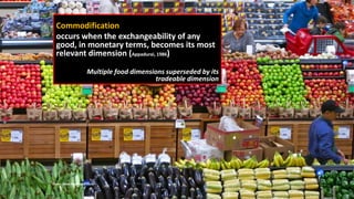 Commodification
occurs when the exchangeability of any
good, in monetary terms, becomes its most
relevant dimension (Appadurai, 1986)
Multiple food dimensions superseded by its
tradeable dimension
16
Photo: Dean Hochman, Flickr
 