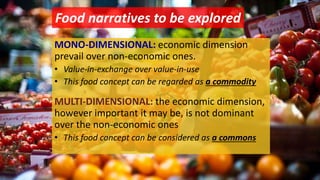 Food narratives to be explored
MONO-DIMENSIONAL: economic dimension
prevail over non-economic ones.
• Value-in-exchange over value-in-use
• This food concept can be regarded as a commodity
MULTI-DIMENSIONAL: the economic dimension,
however important it may be, is not dominant
over the non-economic ones
• This food concept can be considered as a commons
 