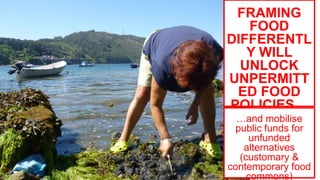 FRAMING
FOOD
DIFFERENTL
Y WILL
UNLOCK
UNPERMITT
ED FOOD
POLICIES…
…and mobilise
public funds for
unfunded
alternatives
(customary &
contemporary food
commons)
 