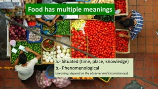 Food has multiple meanings
a.- Situated (time, place, knowledge)
b.- Phenomenological
(meanings depend on the observer and circumstances)
 