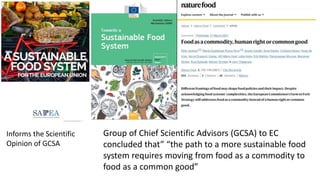 Group of Chief Scientific Advisors (GCSA) to EC
concluded that” “the path to a more sustainable food
system requires moving from food as a commodity to
food as a common good”
Informs the Scientific
Opinion of GCSA
 