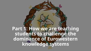 Part 1: How we are teaching
students to challenge the
dominance of Eurowestern
knowledge systems
 