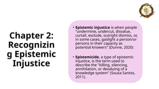 Chapter 2:
Recognizin
g Epistemic
Injustice
• Epistemic injustice is when people
"undermine, undercut, disvalue,
curtail, exclude, outright dismiss, or,
in some cases, gaslight a person/or
persons in their capacity as
potential knowers" (Dunne, 2020)​
• Epistemicide, a type of epistemic
injustice, is the term used to
describe the "killing, silencing,
annihilation, or devaluing of a
knowledge system" (Sousa Santos,
2011).
 