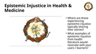 Epistemic Injustice in Health &
Medicine
• Where are those
experiencing
epistemic injustice
typically sharing
their stories?
• What examples of
epistemic injustice
from health
literature would
resonate with your
users / learners?
 