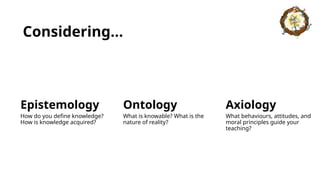 Considering…
Epistemology
How do you define knowledge?
How is knowledge acquired?
Ontology
What is knowable? What is the
nature of reality?
Axiology
What behaviours, attitudes, and
moral principles guide your
teaching?
 