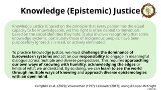 Knowledge (Epistemic) Justice
Knowledge justice is based on the principle that every person has the equal
capacity to be knowledgeable, yet this right is often denied to individuals
based on the social identities they hold. It also involves recognizing that some
knowledge systems, particularly those of Indigenous peoples, have been
purposefully ignored, silenced, or actively eliminated.
To practice knowledge justice, we must challenge the dominance of
Eurowestern systems and act on our responsibility to engage in meaningful
dialogue across multiple and diverse perspectives. This requires approaching
our own ways of knowing with humility, acknowledging the edges or
limits of what we understand. By so doing, we can learn to see the world
through multiple ways of knowing and approach diverse epistemologies
with an open mind.
Campbell et al., (2025); Visvanathan (1997); Leibowitz (2017); Leung & López-McKnight
 