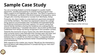 Sample Case Study
You are a nursing student currently engaged in a public health
placement, actively participating in a home-visiting program that
offers support to an eighteen-year-old client. The client in question is
a G1P0 individual, currently in the third trimester of pregnancy, and a
refugee who recently relocated to Canada from Mombasa, Kenya.
Presently, the client resides in a two-bedroom apartment alongside
nine family members. The client has expressed a desire for a larger
living space to accommodate their immediate and extended family,
but financial constraints limit their options. It is worth noting that
several family members sharing the residence are undergoing the
process of obtaining a "Canadian education" due to their professional
credentials from Kenya not being recognized in the Canadian context.
Towards the conclusion of your home visit, the client discloses that
they currently share a twin bed with their thirteen-year-old sister and
intend to have the baby sleep in the same bed. The client firmly
believes that it is unsafe for an infant to sleep in a separate bed and
contends that co-sleeping facilitates better breastfeeding initiation
and maintenance.
With regards to this matter, you inquire "Would you be interested in
learning about safe sleep practices in Canada during our next visit?"
The client agrees.
https://tinyurl.com/KJ-1201Case
 