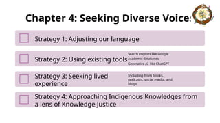 Chapter 4: Seeking Diverse Voices
Strategy 1: Adjusting our language
Strategy 2: Using existing tools
Search engines like Google
Academic databases
Generative AI like ChatGPT
Strategy 3: Seeking lived
experience
Including from books,
podcasts, social media, and
blogs
Strategy 4: Approaching Indigenous Knowledges from
a lens of Knowledge Justice
 