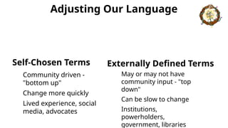 Adjusting Our Language
Self-Chosen Terms
Community driven -
"bottom up"
Change more quickly
Lived experience, social
media, advocates
Externally Defined Terms
May or may not have
community input - "top
down"
Can be slow to change
Institutions,
powerholders,
government, libraries
 