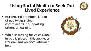 Using Social Media to Seek Out
Lived Experience
• Burden and emotional labour
of equity deserving
communities in supporting
others’ unlearning
• When searching for voices, look
in public places – this applies a
trauma- and violence-informed
lens
 