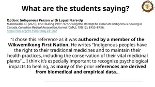 Option: Indigenous Person with Lupus Flare-Up
Manitowabi, D. (2023). The Healing Path: reconciling the attempt to eliminate Indigenous healing in
Canada. Canadian Medical Association Journal (CMAJ), 195(12), E455–E456.
https://doi.org/10.1503/cmaj.221002
“I chose this reference as it was authored by a member of the
Wikwemikong First Nation. He writes “Indigenous peoples have
the right to their traditional medicines and to maintain their
health practices, including the conservation of their vital medicinal
plants”… I think it’s especially important to recognize psychological
impacts to healing, as many of the prior references are derived
from biomedical and empirical data…
What are the students saying?
 
