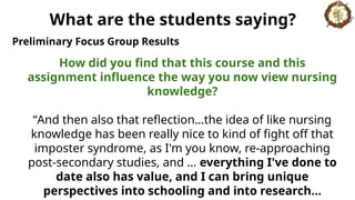 How did you find that this course and this
assignment influence the way you now view nursing
knowledge?
“And then also that reflection…the idea of like nursing
knowledge has been really nice to kind of fight off that
imposter syndrome, as I'm you know, re-approaching
post-secondary studies, and … everything I've done to
date also has value, and I can bring unique
perspectives into schooling and into research…
Preliminary Focus Group Results
What are the students saying?
 