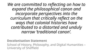 We are committed to reflecting on how to
expand the philosophical canon and
incorporate perspectives into the
curriculum that critically reflect on the
ways that colonial histories have
contributed to a distorted and unduly
narrow ‘traditional canon’.
Decolonisation Statement
School of History, Philosophy, and Digital Humanities –
University of Sheffield
 