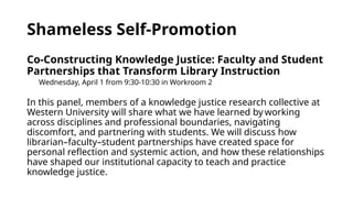 Shameless Self-Promotion
Co-Constructing Knowledge Justice: Faculty and Student
Partnerships that Transform Library Instruction
Wednesday, April 1 from 9:30-10:30 in Workroom 2
In this panel, members of a knowledge justice research collective at
Western University will share what we have learned by working
across disciplines and professional boundaries, navigating
discomfort, and partnering with students. We will discuss how
librarian–faculty–student partnerships have created space for
personal reflection and systemic action, and how these relationships
have shaped our institutional capacity to teach and practice
knowledge justice.
 