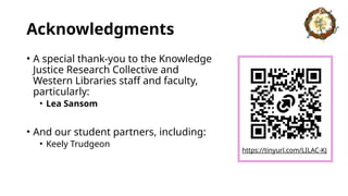 Acknowledgments
• A special thank-you to the Knowledge
Justice Research Collective and
Western Libraries staff and faculty,
particularly:
• Lea Sansom
• And our student partners, including:
• Keely Trudgeon
https://tinyurl.com/LILAC-KJ
 