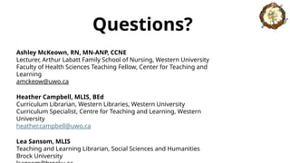 Questions?
Ashley McKeown, RN, MN-ANP, CCNE
Lecturer, Arthur Labatt Family School of Nursing, Western University
Faculty of Health Sciences Teaching Fellow, Center for Teaching and
Learning
amckeow@uwo.ca
Heather Campbell, MLIS, BEd
Curriculum Librarian, Western Libraries, Western University
Curriculum Specialist, Centre for Teaching and Learning, Western
University
heather.campbell@uwo.ca
Lea Sansom, MLIS
Teaching and Learning Librarian, Social Sciences and Humanities
Brock University
 