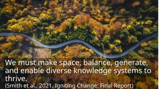 We must make space, balance, generate,
and enable diverse knowledge systems to
thrive.
(Smith et al., 2021, Igniting Change: Final Report)
 