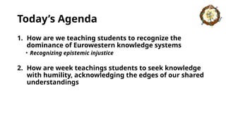 Today’s Agenda
1. How are we teaching students to recognize the
dominance of Eurowestern knowledge systems
• Recognizing epistemic injustice
2. How are week teachings students to seek knowledge
with humility, acknowledging the edges of our shared
understandings
 