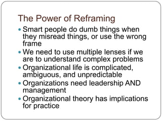 The Power of ReframingSmart people do dumb things when they misread things, or use the wrong frameWe need to use multiple lenses if we are to understand complex problemsOrganizational life is complicated, ambiguous, and unpredictableOrganizations need leadership AND managementOrganizational theory has implications for practice