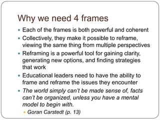 Why we need 4 framesEach of the frames is both powerful and coherentCollectively, they make it possible to reframe, viewing the same thing from multiple perspectivesReframing is a powerful tool for gaining clarity, generating new options, and finding strategies that workEducational leaders need to have the ability to frame and reframe the issues they encounterThe world simply can’t be made sense of, facts can’t be organized, unless you have a mental model to begin with.GoranCarstedt (p. 13)