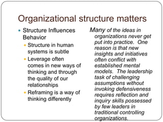 Organizational structure mattersStructure Influences BehaviorStructure in human systems is subtleLeverage often comes in new ways of thinking and through the quality of our relationshipsReframing is a way of thinking differentlyMany of the ideas in organizations never get put into practice.  One reason is that new insights and initiatives often conflict with established mental models.  The leadership task of challenging assumptions without invoking defensiveness requires reflection and inquiry skills possessed by few leaders in traditional controlling organizations.Peter Senge