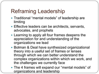 Reframing LeadershipTraditional “mental models” of leadership are limitingEffective leaders can be architects, servants, advocates, and prophetsLearning to apply all four frames deepens the appreciation for and understanding of the organizations we leadBolman & Deal have synthesized organizational theory into a useful set of frames or lenses through which we can better understand the complex organizations within which we work, and the challenges we currently faceThe 4 frames will expand our “mental models” of organizations and leadership