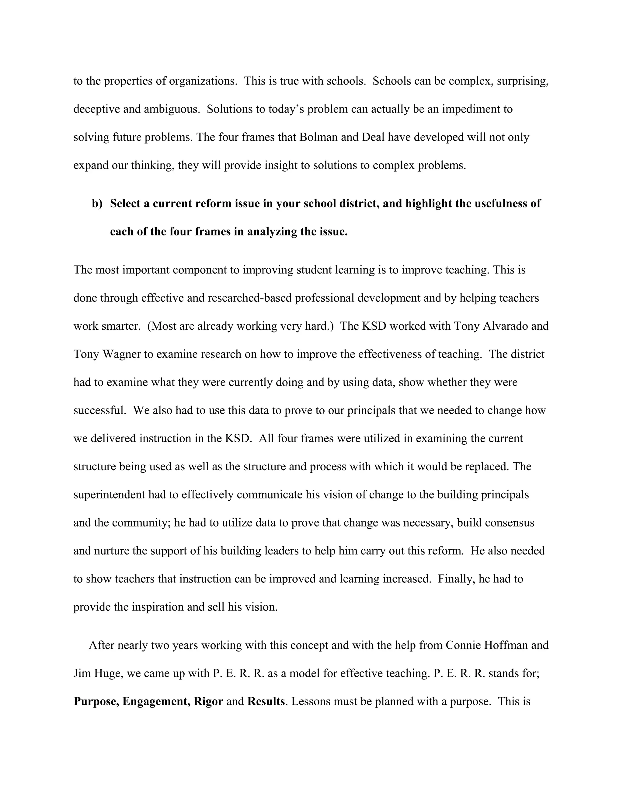 to the properties of organizations. This is true with schools. Schools can be complex, surprising,
deceptive and ambiguous. Solutions to today’s problem can actually be an impediment to
solving future problems. The four frames that Bolman and Deal have developed will not only
expand our thinking, they will provide insight to solutions to complex problems.
b) Select a current reform issue in your school district, and highlight the usefulness of
each of the four frames in analyzing the issue.
The most important component to improving student learning is to improve teaching. This is
done through effective and researched-based professional development and by helping teachers
work smarter. (Most are already working very hard.) The KSD worked with Tony Alvarado and
Tony Wagner to examine research on how to improve the effectiveness of teaching. The district
had to examine what they were currently doing and by using data, show whether they were
successful. We also had to use this data to prove to our principals that we needed to change how
we delivered instruction in the KSD. All four frames were utilized in examining the current
structure being used as well as the structure and process with which it would be replaced. The
superintendent had to effectively communicate his vision of change to the building principals
and the community; he had to utilize data to prove that change was necessary, build consensus
and nurture the support of his building leaders to help him carry out this reform. He also needed
to show teachers that instruction can be improved and learning increased. Finally, he had to
provide the inspiration and sell his vision.
After nearly two years working with this concept and with the help from Connie Hoffman and
Jim Huge, we came up with P. E. R. R. as a model for effective teaching. P. E. R. R. stands for;
Purpose, Engagement, Rigor and Results. Lessons must be planned with a purpose. This is
 