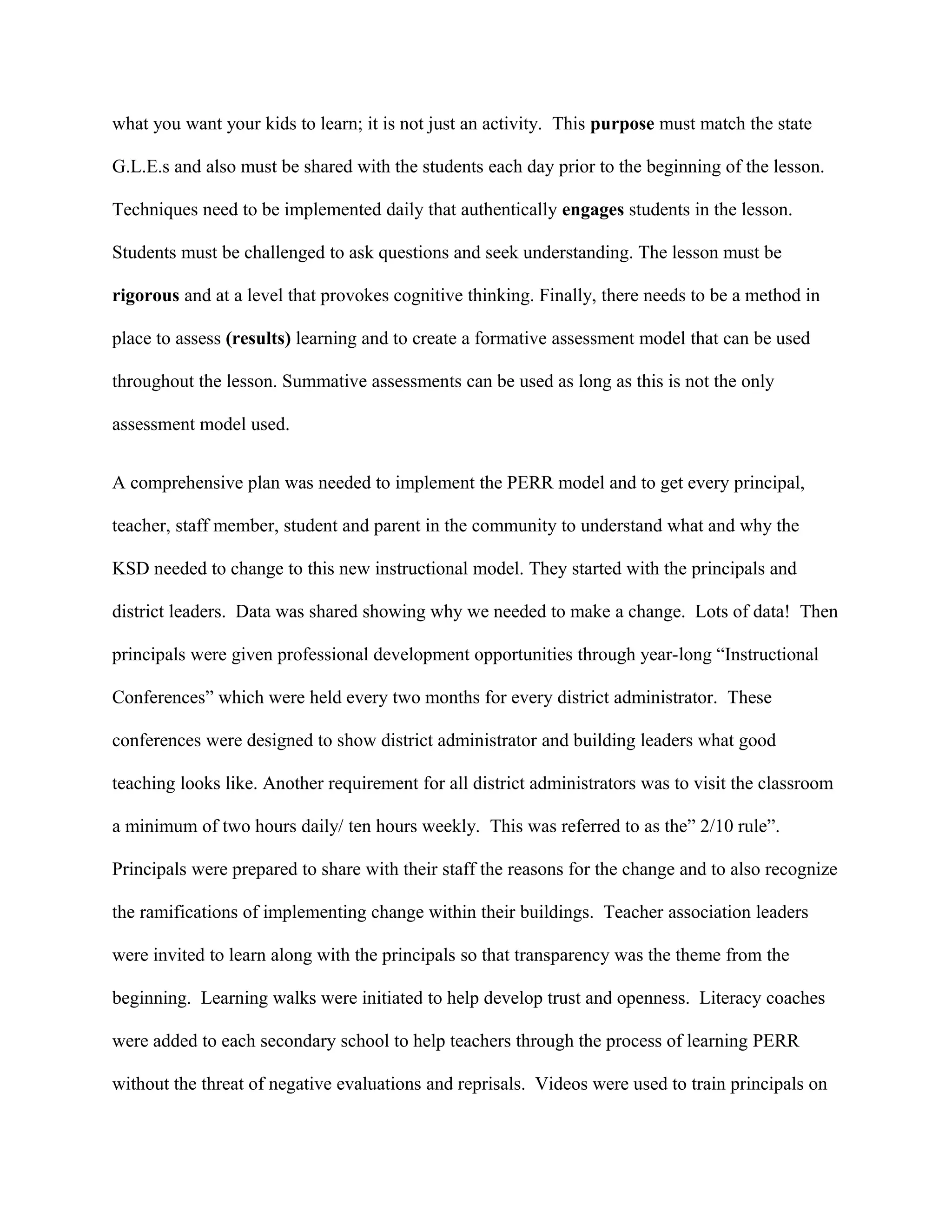 what you want your kids to learn; it is not just an activity. This purpose must match the state
G.L.E.s and also must be shared with the students each day prior to the beginning of the lesson.
Techniques need to be implemented daily that authentically engages students in the lesson.
Students must be challenged to ask questions and seek understanding. The lesson must be
rigorous and at a level that provokes cognitive thinking. Finally, there needs to be a method in
place to assess (results) learning and to create a formative assessment model that can be used
throughout the lesson. Summative assessments can be used as long as this is not the only
assessment model used.
A comprehensive plan was needed to implement the PERR model and to get every principal,
teacher, staff member, student and parent in the community to understand what and why the
KSD needed to change to this new instructional model. They started with the principals and
district leaders. Data was shared showing why we needed to make a change. Lots of data! Then
principals were given professional development opportunities through year-long “Instructional
Conferences” which were held every two months for every district administrator. These
conferences were designed to show district administrator and building leaders what good
teaching looks like. Another requirement for all district administrators was to visit the classroom
a minimum of two hours daily/ ten hours weekly. This was referred to as the” 2/10 rule”.
Principals were prepared to share with their staff the reasons for the change and to also recognize
the ramifications of implementing change within their buildings. Teacher association leaders
were invited to learn along with the principals so that transparency was the theme from the
beginning. Learning walks were initiated to help develop trust and openness. Literacy coaches
were added to each secondary school to help teachers through the process of learning PERR
without the threat of negative evaluations and reprisals. Videos were used to train principals on
 