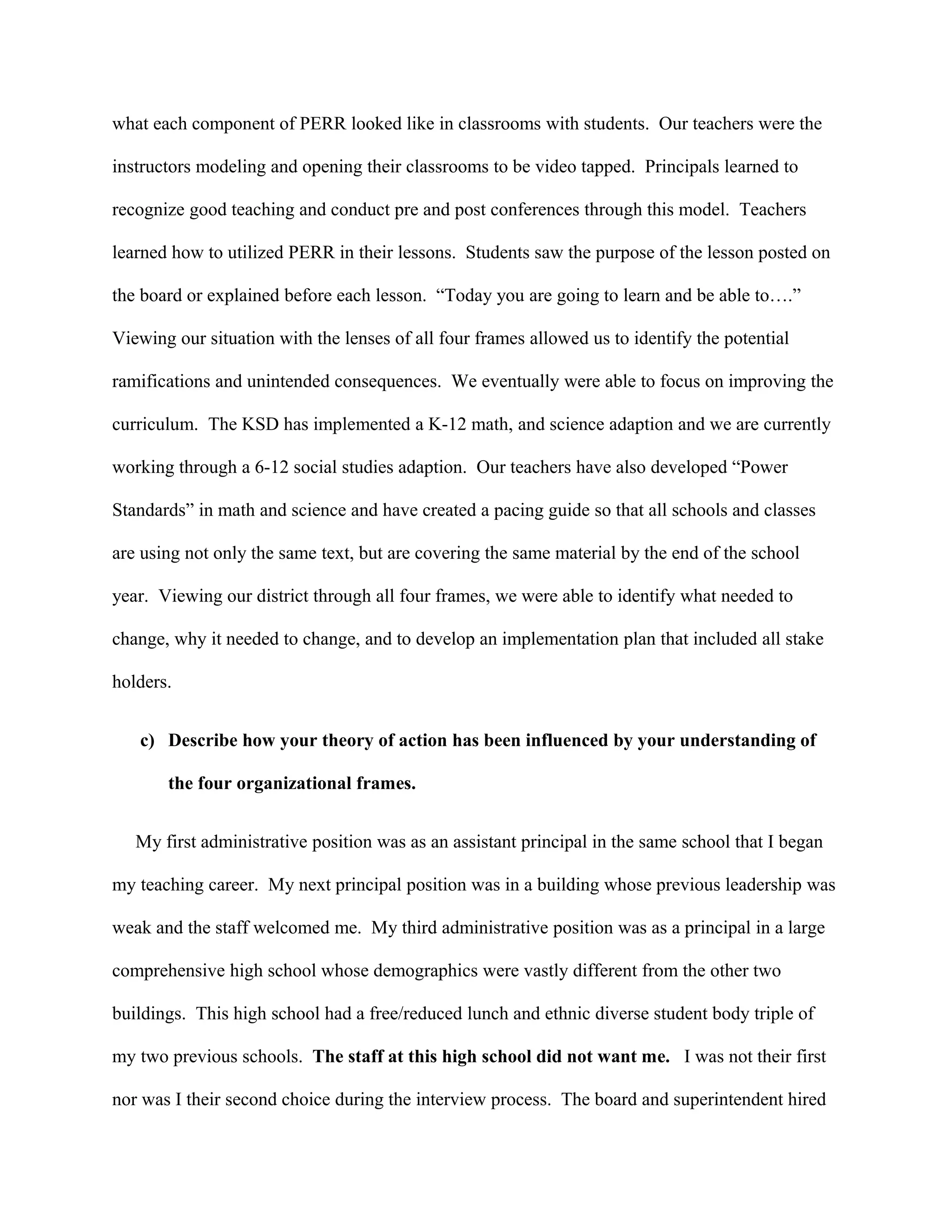 what each component of PERR looked like in classrooms with students. Our teachers were the
instructors modeling and opening their classrooms to be video tapped. Principals learned to
recognize good teaching and conduct pre and post conferences through this model. Teachers
learned how to utilized PERR in their lessons. Students saw the purpose of the lesson posted on
the board or explained before each lesson. “Today you are going to learn and be able to….”
Viewing our situation with the lenses of all four frames allowed us to identify the potential
ramifications and unintended consequences. We eventually were able to focus on improving the
curriculum. The KSD has implemented a K-12 math, and science adaption and we are currently
working through a 6-12 social studies adaption. Our teachers have also developed “Power
Standards” in math and science and have created a pacing guide so that all schools and classes
are using not only the same text, but are covering the same material by the end of the school
year. Viewing our district through all four frames, we were able to identify what needed to
change, why it needed to change, and to develop an implementation plan that included all stake
holders.
c) Describe how your theory of action has been influenced by your understanding of
the four organizational frames.
My first administrative position was as an assistant principal in the same school that I began
my teaching career. My next principal position was in a building whose previous leadership was
weak and the staff welcomed me. My third administrative position was as a principal in a large
comprehensive high school whose demographics were vastly different from the other two
buildings. This high school had a free/reduced lunch and ethnic diverse student body triple of
my two previous schools. The staff at this high school did not want me. I was not their first
nor was I their second choice during the interview process. The board and superintendent hired
 